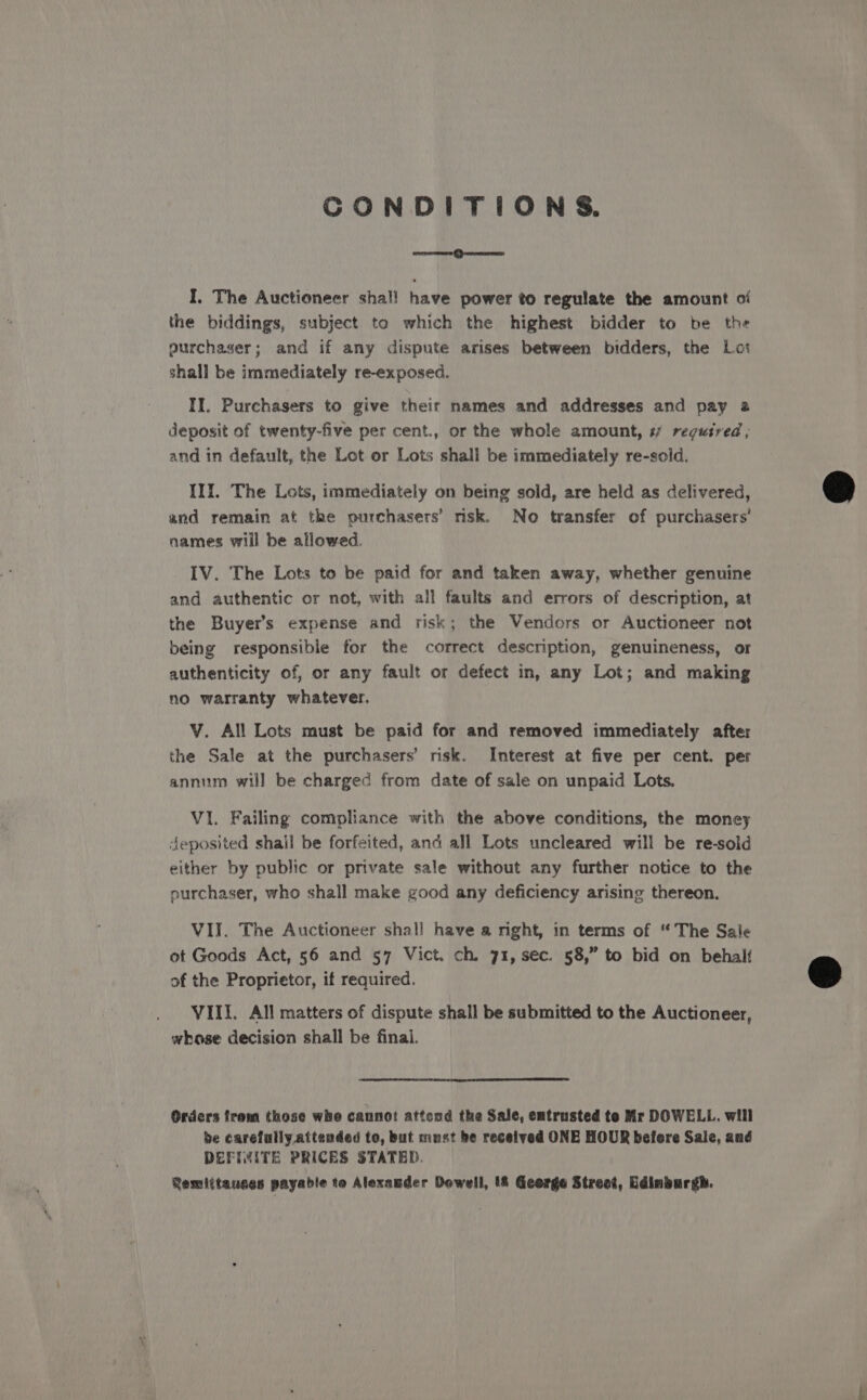 CONDITIONS. rorersre (}nceumecy I, The Auctioneer shall have power to regulate the amount oi the biddings, subject to which the highest bidder to be the purchaser; and if any dispute arises between bidders, the Lat shall be immediately re-exposed. II. Purchasers to give their names and addresses and pay 2 deposit of twenty-five per cent., or the whole amount, # regutred ; and in default, the Lot or Lots shall be immediately re-sold. III. The Lots, immediately on being sold, are held as delivered, and remain at the purchasers’ risk. No transfer of purchasers’ names will be allowed. IV. The Lots to be paid for and taken away, whether genuine and authentic or not, with all faults and errors of description, at the Buyer’s expense and risk; the Vendors or Auctioneer not being responsible for the correct description, genuineness, or authenticity of, or any fault or defect in, any Lot; and making no warranty whatever. V. All Lots must be paid for and removed immediately after the Sale at the purchasers’ risk. Interest at five per cent. per annuum will be charged from date of sale on unpaid Lots. VI. Failing compliance with the above conditions, the money deposited shall be forfeited, and all Lots uncleared will be re-sold either by public or private sale without any further notice to the ourchaser, who shall make good any deficiency arising thereon. VII. The Auctioneer shall have a nght, in terms of “The Sale ot Goods Act, 56 and 57 Vict. ch. 71, sec. 58,” to bid on behalt of the Proprietor, if required. VIII. All matters of dispute shall be submitted to the Auctioneer, whose decision shall be finai. Orders frem those whe cannot attend the Sale, entrusted te Mr DOWELL. will be carefully. attended to, but must be received ONE HOUR before Sale, and DEFIMITE PRICES STATED. Remittauces payable to Alexander Dewell, (&amp; Geerge Street, Edinburgh.