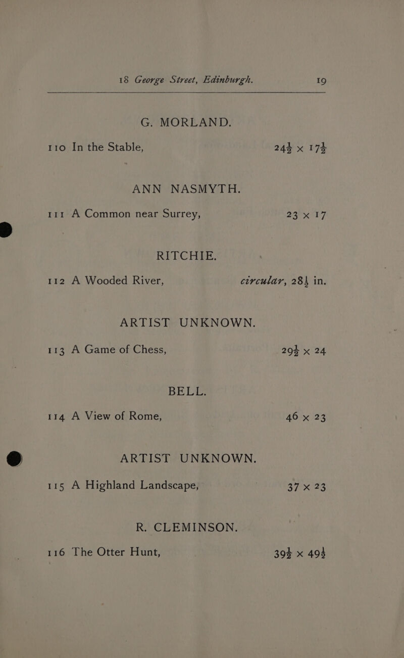 G. MORLAND. 110 In the Stable, 24k x 17% ANN NASMYTH. 111 A Common near Surrey, 237 RITCHIE. 112 A Wooded River, circular, 284 in. ARTIST UNKNOWN. 113 A Game of Chess, 290% x 24 BELL: 114 A View of Rome, 46 x 23 ARTIST UNKNOWN. 115 A Highland Landscape, : 5750523 R. CLEMINSON. 116 The Otter Hunt, 39% x 494
