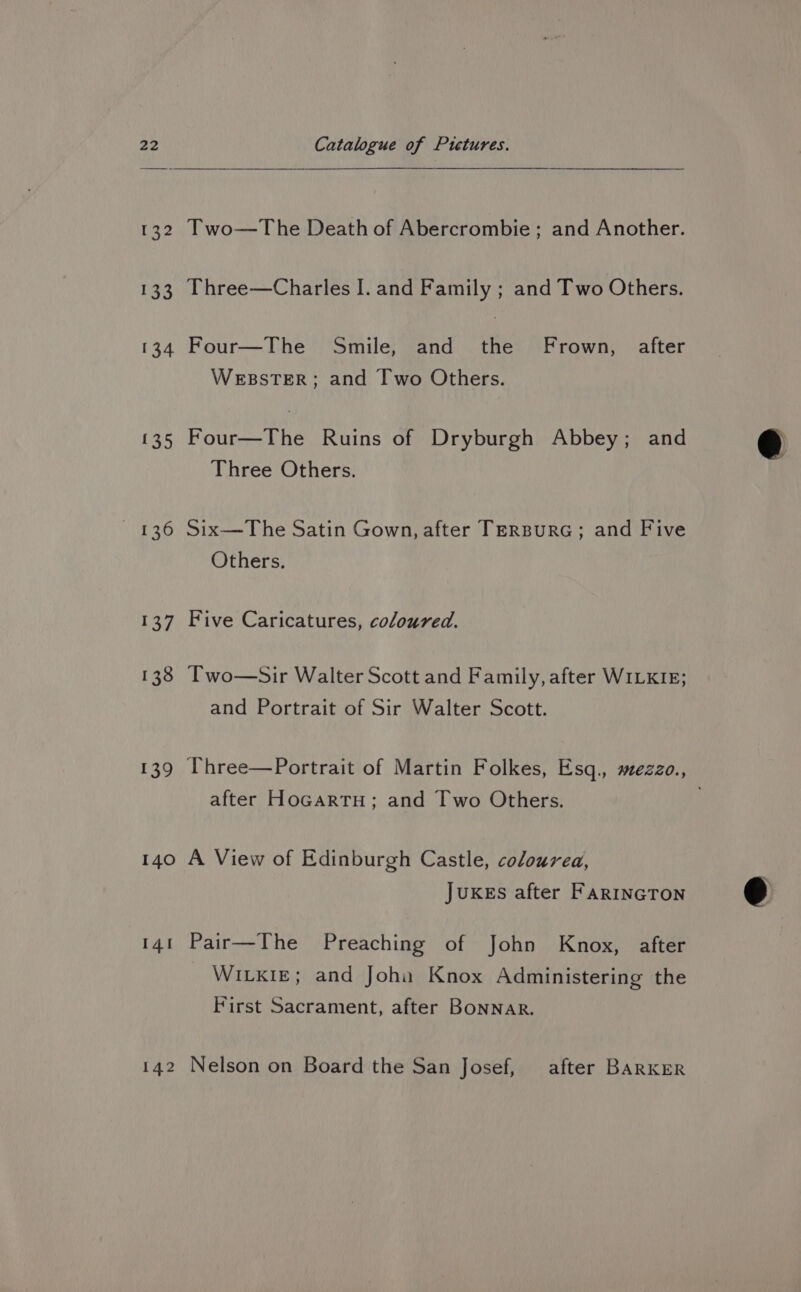 132 133 134 £3.) A ie &amp; 137 138 139 140 14! 142 Two—The Death of Abercrombie; and Another. Three—Charles I. and Family ; and Two Others. Four—The Smile, and the Frown, after WEBSTER; and [Iwo Others. Four—The Ruins of Dryburgh Abbey; and Three Others. Six—The Satin Gown, after TerBurRG; and Five Others. Five Caricatures, coloured. Two—Sir Walter Scott and Family, after WILKIE; and Portrait of Sir Walter Scott. after Hocartu; and Two Others. A View of Edinburgh Castle, coloured, Jukes after FARINGTON Pair—The Preaching of John Knox, after WILKIE; and Joha Knox Administering the First Sacrament, after Bonnar. Nelson on Board the San Josef, after BARKER
