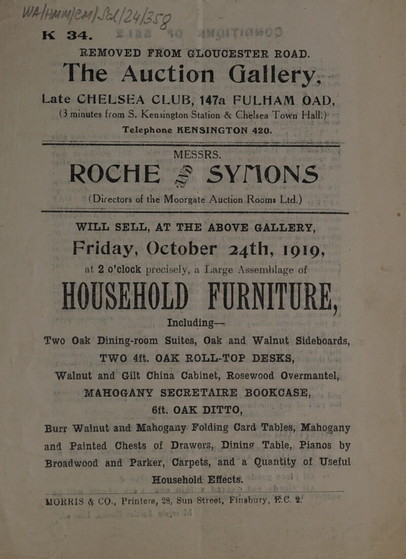 WA} opp Wem) Sed /: 2UaS2. K 34. eres | REMOVED FROM GLOUCESTER ROAD. The Auction Gallery, - Late CHELSEA CLUB, 147a FULHAM OAD, (3 minutes from S. Kensington Station &amp; Chelsea Town Hall’) »: Telephone KENSINGTON 420. a —— nes rn er nt pera arte en a ayy a a ie MESSRS. ROCHE = SYMONS” (Dir ectors of the “i Auction Rooms Ltd). a ee WILL SELL, AT THE ABOVE GALLERY, Friday, October 24th, 1010, at 2 o’clock precisely, a Large Assemblage of HOUSBHOLD FURNITURE, Including— Two Oak Dining-room Suites, Oak and Walnut Sideboards, TWO 4ft. OAK ROLL-TOP DESKS, ‘Walnut and Gilt China Cabinet, Rosewood Overmantel, MAHOGANY SECRETAIRE BOOKCASE) _ &lt;Git. OAK DITTO, 3 Burr W alnut and Mahogaay. Folding Card Tables, Mahogany and Painted Chests of Drawers, Dining Table, Pianos by Broadwood and Parker, Carpets, and a Quantity of Useful Le ci eb MeUte. — —— MORRIS &amp; CO., Printers, 28, Sun per eae: cPinabary, F.C. 2: