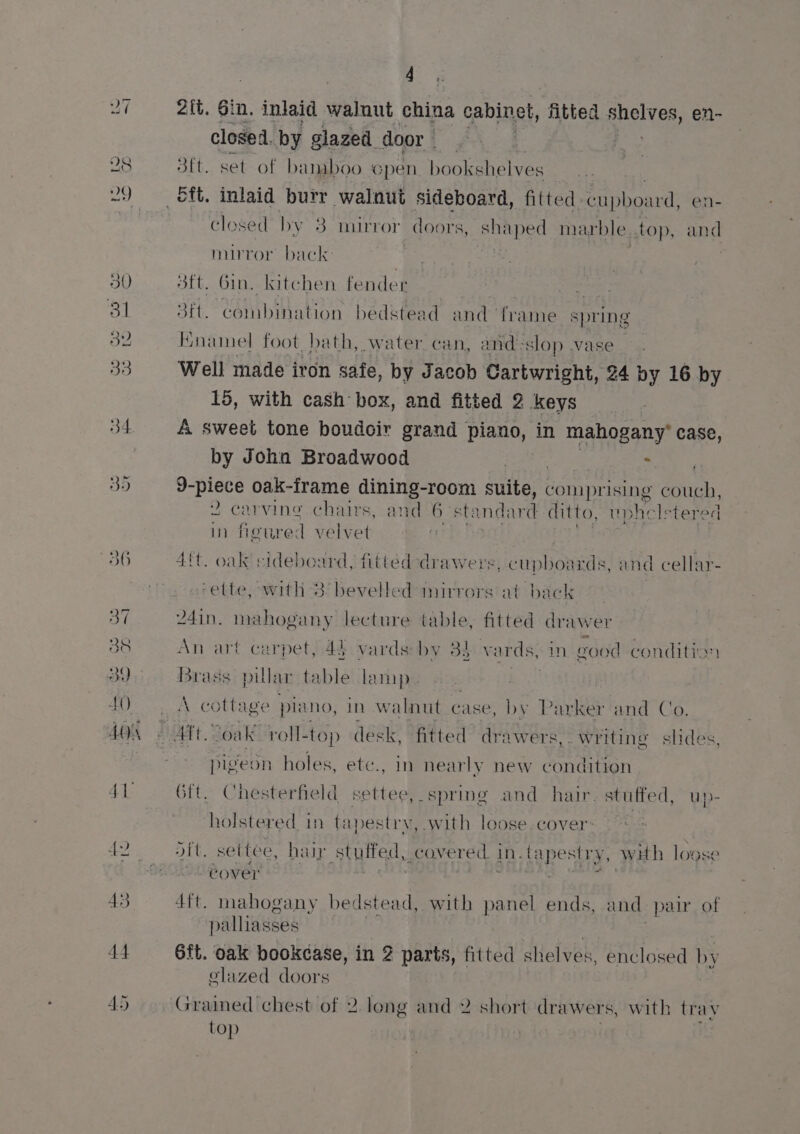 oy 38 AA) ou 4 2{ft. Gin, injaid walnut china cabinet, fitted shelves, en- closed, by glazed door - Ags 3ft. set of bamboo Gpen bookshelves closed by 83 mirror doors, shaped marble top, an d nurror bac re | , sft. Gin. kitchen fender . 3ft. combination bedstead and frame spring Hnamel foot. bath, water can, and slop vase Well made iron safe, by Jacob Cartwright, 24 by 16 by 15, with cash box, and fitted 2 keys A sweet tone boudoir grand piano, in mahogany* case, by John Broadwood | $ 9-piece oak-frame dining-room suite, comprising couch, 2 carving chairs, and 6 ‘standard ditto, uphelstered In figured velvet 4tt. oak sideboard, fitted drawers, cupboards, and cellar- -ette, with 3: bevelled mirrors at back 24in. mahogany lecture table, fitted drawer An art carpet, 42 vards: by 33 vards, in good condition brad pill: ar table lamp A cottage piano, In walnut case, by Parker and Co. pigeon holes, ete., in nearly new Gordon 6ft. Chesterfield settee, spring and hair. stuffed, up- holstered in tapestry, with loose cover: dit. settee, haip stuited, covered. J in. tapestry, with loose cover gr Pi FS 4ft. mahogany bedstead, with panel ends, and pair of palliasses 6ft. oak bookcase, in 2 parts, fitted : shelves, enclosed by glazed doors Gramed chest of 2. long and 2 short drawers, with trav top |