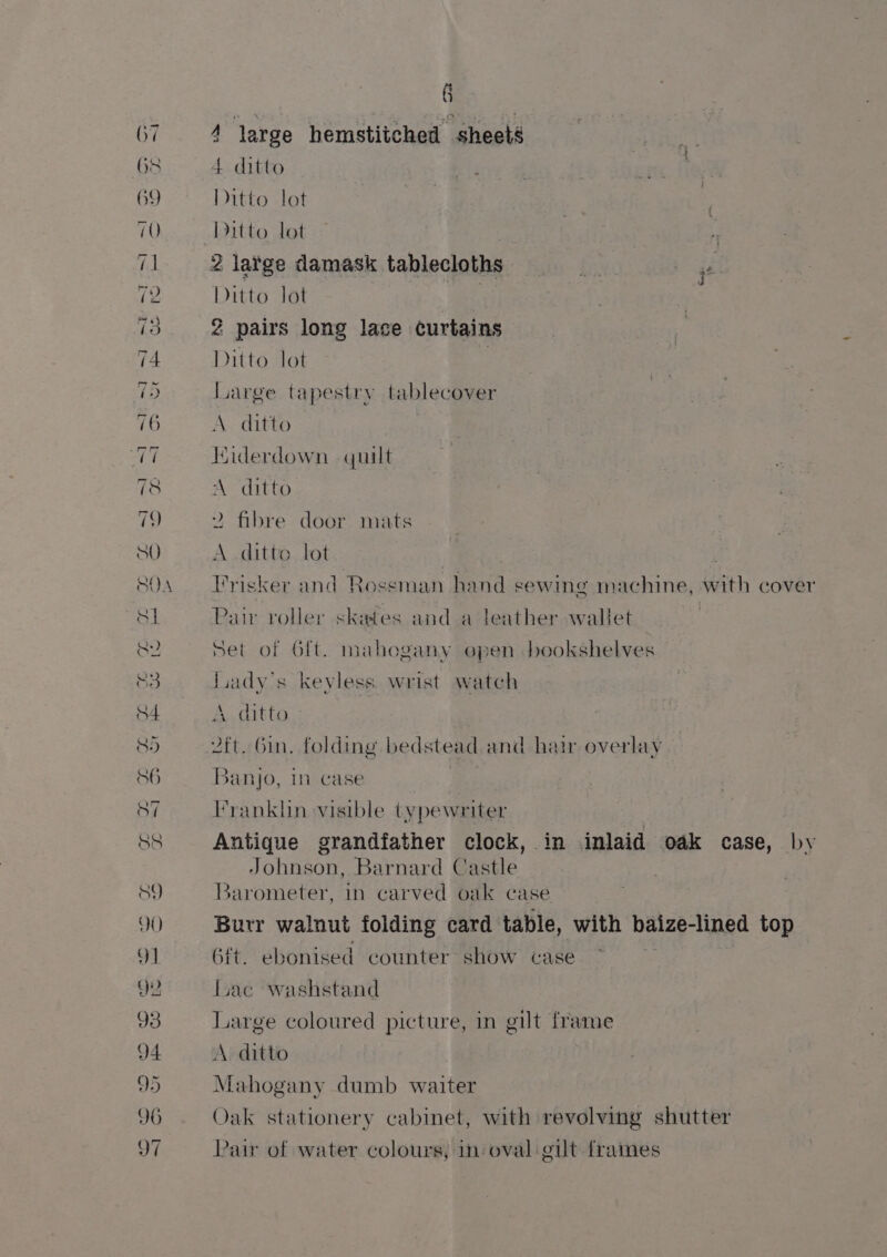 — TS EP OS KO i a ns es se | eee waar —_ — 4 large hemstitched sheets 4 ditto Ditto lot Ditto lot Sag ditto lot 2 pairs long lace curtains Ditto lot ) large tapestry tablecover A ditto Hiderdown quilt A ditto 2 fibre door mats A ditto lot Trisker and Rossman hand sewing machine, with cover Pair roller skates and a leather wallet set of 6ft. mahogany open bookshelves luady’s keyless wrist watch A ditto 2ft. Gin. folding bedstead. and hair overlay 3anjo, in case | Franklin visible typewriter Antique grandfather clock, in inlaid oak case, by Johnson, Barnard Castle Barometer, in carved oak case Burr walnut folding card table, with balzetiped top Git. ebonised counter show case luac washstand Large coloured picture, in gilt frame A. ditto Mahogany dumb waiter Oak stationery cabinet, with revolving shutter Pair of water colours, in: oval gilt frames