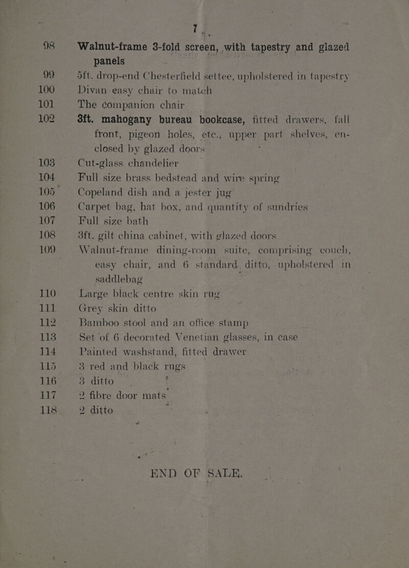98 99 100 101 102 103 104 106 108 109 110 a ia 112 118 114 115 116 117 T % . Walnut-frame 3-fold screen, with tapestry and glazed panels ott. drop-end Chesterfield settee, upholstered in tapestry Divan easy chair to match The companion chair | 3it. mahogany bureau bookcase, fitted drawers, fall front, pigeon holes, etc., upper part shelves, en- closed by glazed doors Cut-glass chandelier Full size brass bedstead and wire spring Copeland dish and a jester jug Carpet bag, hat box, and quantity of sundries Full size bath 3ft. gilt china cabinet, with glazed doors Walnut-frame dining-rcom suite, comprising couch, easy chair, and 6 standard. ditto, upholstered im saddlebag Large black centre skin rug Grey skin ditto Bamboo stool and an office stamp Set of 6 decorated Venetian glasses, in case Painted washstand, fitted drawer 3 red and black rugs BO UEO Rae f 2 fibre door mats. 2 ditto ; END OF SALE,