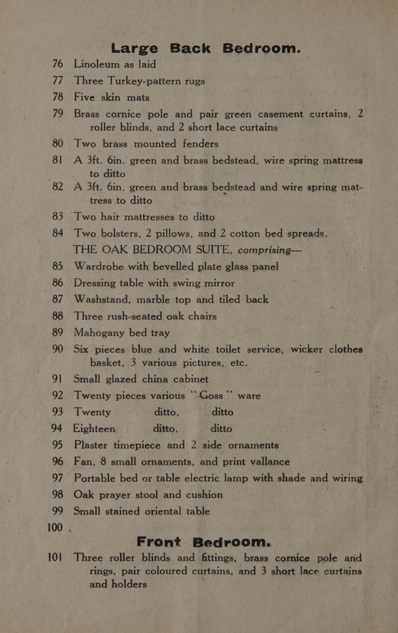 76 77 78 79 80 8] 82 83 84 85 86 87 88 89 90 91 92 93 94 95 96 97 98 99 101 Large Back Bedroom. Linoleum as laid - Three Turkey-pattern rugs Five skin mats . Brass cornice pole and pair green casement curtains, 2 roller blinds, and 2 short lace curtains Two brass mounted fenders A 3ft. 6in. green and brass Sapam wire spring mattress to ditto tress’ to ditto Two hair mattresses to ditto Two bolsters, 2 pillows, and 2 cotton bed spreads. THE OAK BEDROOM SUITE, comprising— Wardrobe with bevelled plate glass panel Dressing table with swing mirror Washstand, marble top and tiled back Three rush-seated oak chairs Mahogany bed tray Six pieces blue and white toilet service, wicker clothes basket, 3 various pictures, etc. Small glazed china cabinet i Twenty pieces various “Goss ’’ ware Twenty ditto, ditto Eighteen ditto, ditto Plaster timepiece and 2 side ornaments Fan, 8 small ornaments, and print vallance Ponauie bed or table electric lamp with shade and wiring Ouk prayer stool and cushion Small stained oriental table Front Bedroom. Three roller blinds and fittings, brass cornice pole and rings, pair coloured curtains, and 3 short lace curtains and holders