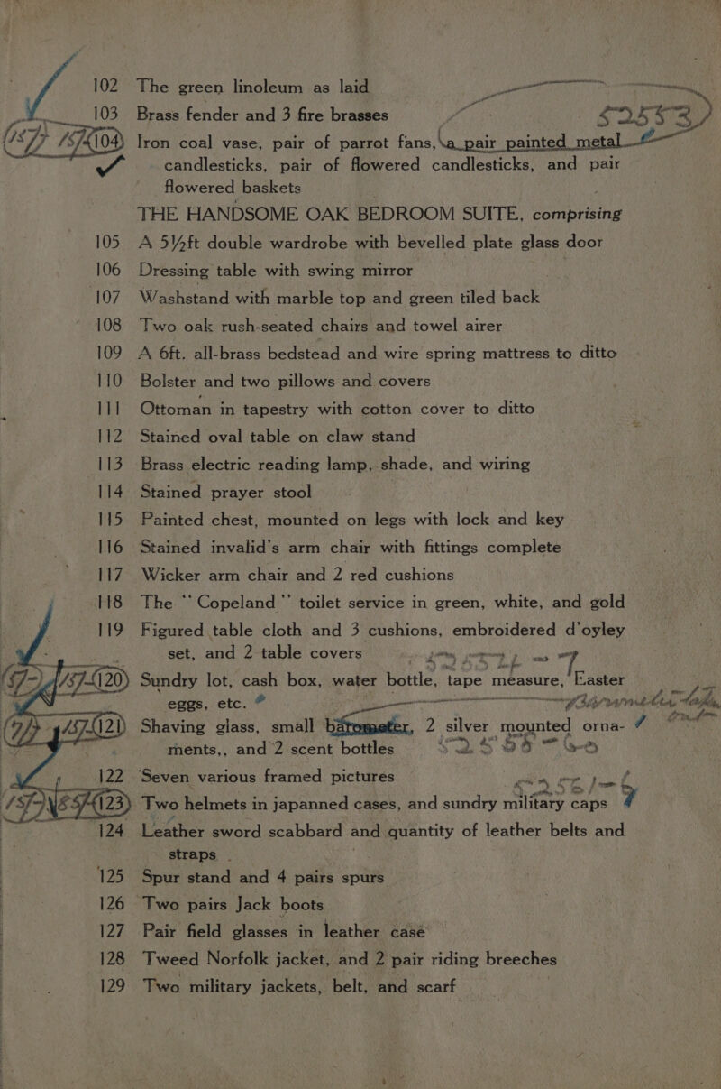 | Wg 102. The green linoleum as laid Lee oie x =—s-« 103: Brass fender and 3 fire brasses mt ras S253) {/ Op fi 7x04) Iron coal vase, pair of parrot fans, &amp; pair painted metal 2— wh candlesticks, pair of flowered Sar orca and pair flowered baskets THE HANDSOME OAK BEDROOM SUITE, comprising 105 A 5Y4ft double wardrobe with bevelled plate glass door 106 Dressing table with swing mirror | 107 Washstand with marble top and green tiled back: 108 Two oak rush-seated chairs and towel airer 109 A 6ft. all-brass bedstead and wire spring mattress to ditto 110 Bolster and two pillows and covers lit Ottoman: in tapestry with cotton cover to ditto 112 Stained oval table on claw stand Brass electric reading lamp, shade, and wiring Stained prayer stool Painted chest, mounted on legs with lock and key Stained invalid’s arm chair with fittings complete Wicker arm chair and 2 red cushions | The ‘‘ Copeland ”’ toilet service in green, white, and gold Figured table cloth and 3 cushions, embroidered d’oyley set, and 2 table covers Fhaiee ee sag a Sundry lot, aye box, water bottle, | tape measure, E.aster /Z eggs, etc. pee IRS MR BLE Wa dhe hen a bficlg, Shaving HEN small timate, 7 2 silver mounted orna- 7 dines ments,, and 2 scent bottles we S 55 —G © ‘Seven various framed pictures é te, Tae er —— Two helmets in japanned cases, and sundry military caps 7 : Loativer sword scabbard and. quantity of leather belts and straps . 125 Spur stand and 4 pairs spurs 126 Two pairs Jack boots 127 Pair field glasses in leather casé 128 Tweed Norfolk jacket, and 2 pair riding breeches 129. Two military jackets, belt, and scarf a 3