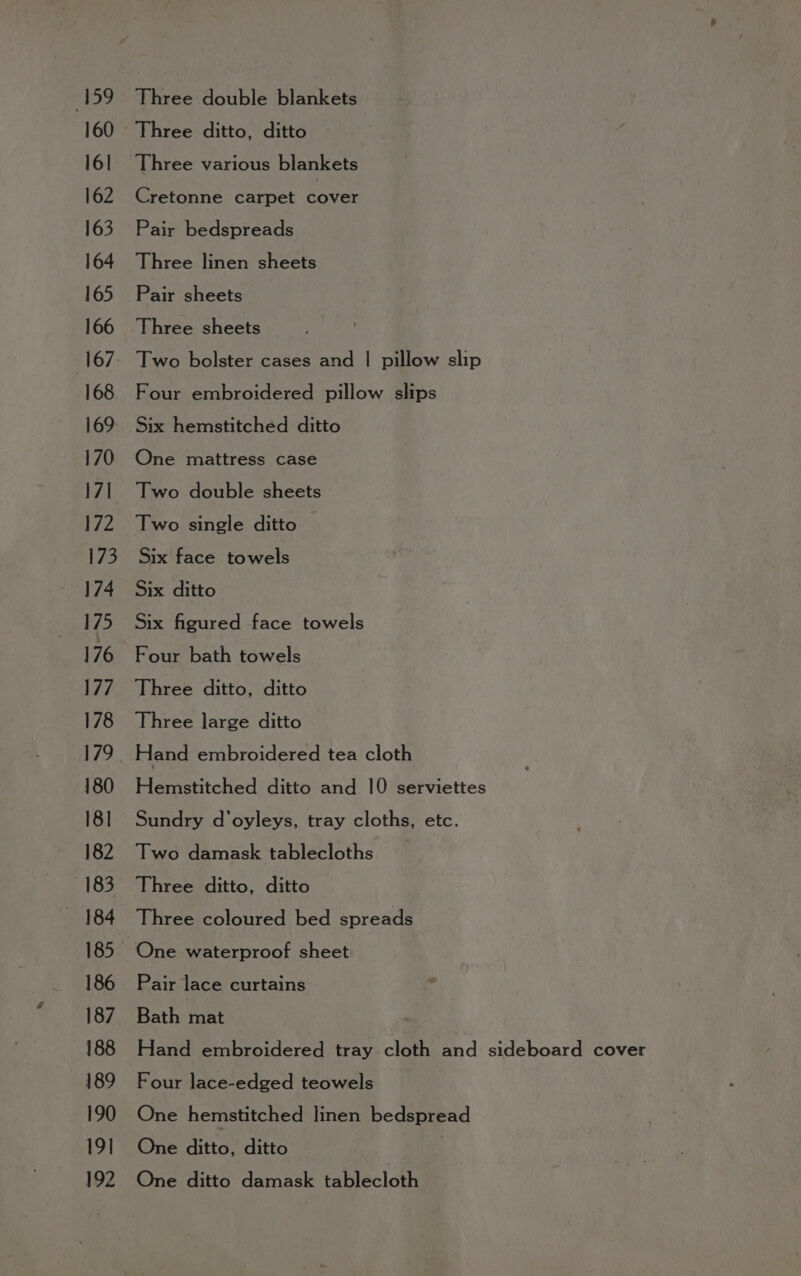 160 Three ditto, ditto 16] Three various blankets 162 Cretonne carpet pe 163 Pair bedspreads 164 Three linen sheets 165 Pair sheets 166 Three sheets 167, Two bolster cases and | pillow slip 168. Four embroidered pillow slips 169 Six hemstitched ditto 170 One mattress case 171 Two double sheets 172 Two single ditto 173 Six face towels 174 Six ditto 175 Six figured face towels 176 Four bath towels 177 Three ditto, ditto 178 Three large ditto 179 Hand embroidered tea cloth 180 Hemstitched ditto and 10 serviettes 181 Sundry d’oyleys, tray cloths, etc. 182 Two damask tablecloths 183 Three ditto, ditto 184 Three coloured bed spreads 185 One waterproof sheet 186 Pair lace curtains 187. Bath mat 188 Hand embroidered tray cloth and sideboard cover 189 Four lace-edged teowels 190 One hemstitched linen bedspread 191 One ditto, ditto |