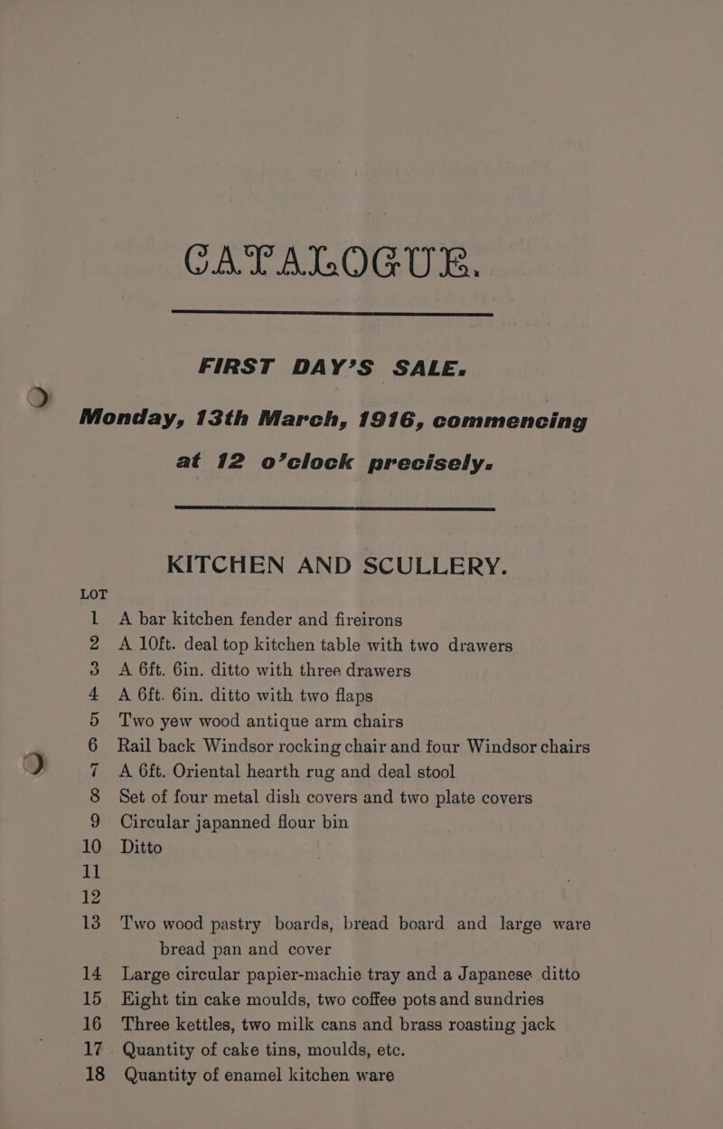 CATALOGUE. FIRST DAY’S SALE. PSO AON OnNKh YON a Co tS Ses bend «food Thee oe Sora at 12 o’clock precisely. KITCHEN AND SCULLERY. A bar kitchen fender and fireirons A 10ft. deal top kitchen table with two drawers A 6ft. 6in. ditto with three drawers A 6ft. 6in. ditto with two flaps Two yew wood antique arm chairs Rail back Windsor rocking chair and four Windsor chairs A 6ft. Oriental hearth rug and deal stool Set of four metal dish covers and two plate covers Circular japanned flour bin Ditto Two wood pastry boards, bread board and large ware bread pan and cover Large circular papier-machie tray and a Japanese ditto Hight tin cake moulds, two coffee pots and sundries Three kettles, two milk cans and brass roasting jack Quantity of enamel kitchen ware