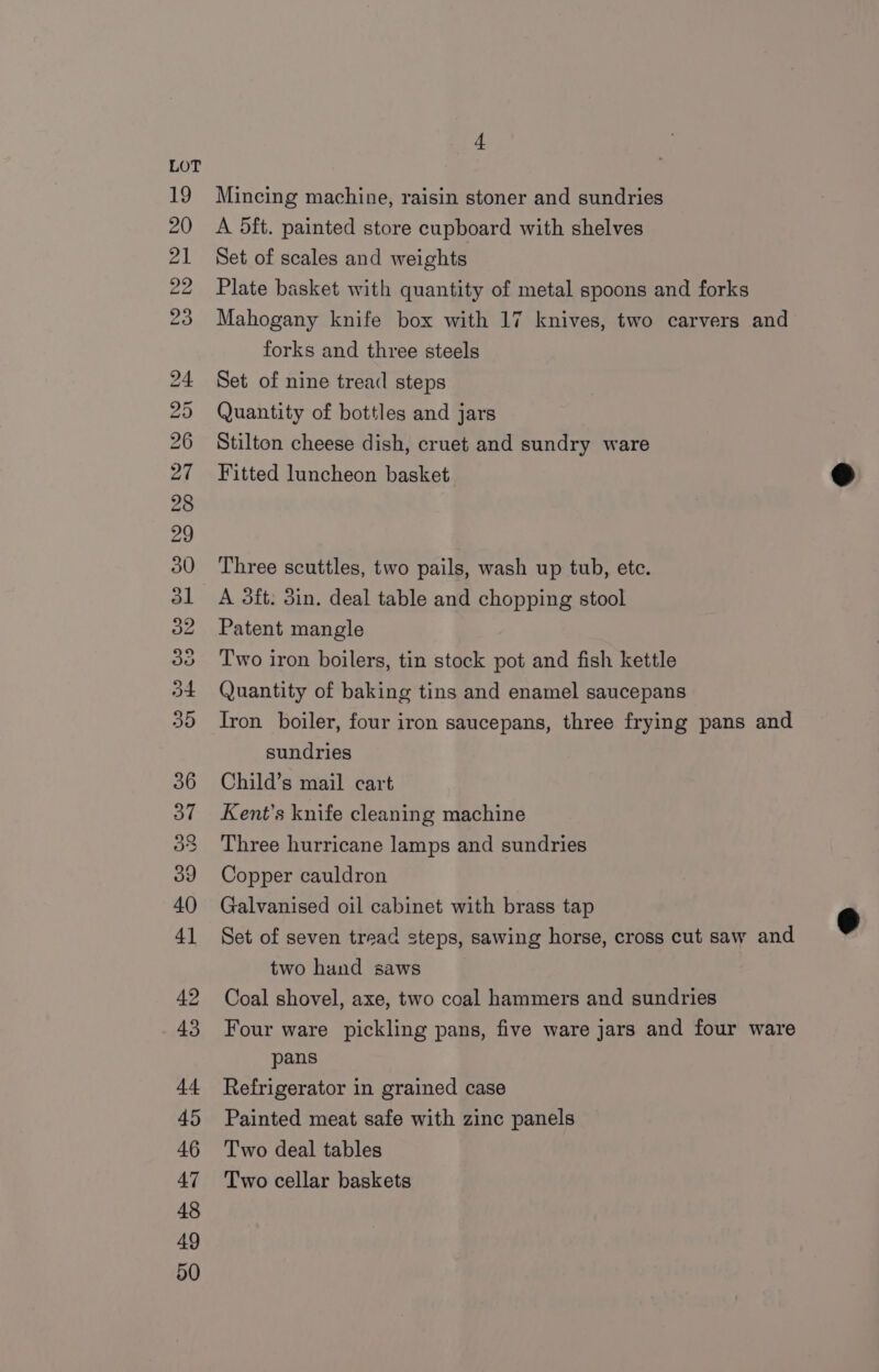 Mincing machine, raisin stoner and sundries A 5ft. painted store cupboard with shelves Set of scales and weights Plate basket with quantity of metal spoons and forks Mahogany knife box with 17 knives, two carvers and forks and three steels Set of nine tread steps Quantity of bottles and jars Stilton cheese dish, cruet and sundry ware Fitted luncheon basket Three scuttles, two pails, wash up tub, ete. Patent mangle Two iron boilers, tin stock pot and fish kettle Quantity of baking tins and enamel saucepans Iron boiler, four iron saucepans, three frying pans and sundries Child’s mail cart Kent’s knife cleaning machine Three hurricane lamps and sundries Copper cauldron Galvanised oil cabinet with brass tap Set of seven tread steps, sawing horse, cross cut saw and two hand saws Coal shovel, axe, two coal hammers and sundries Four ware pickling pans, five ware jars and four ware pans Refrigerator in grained case Painted meat safe with zinc panels Two deal tables Two cellar baskets