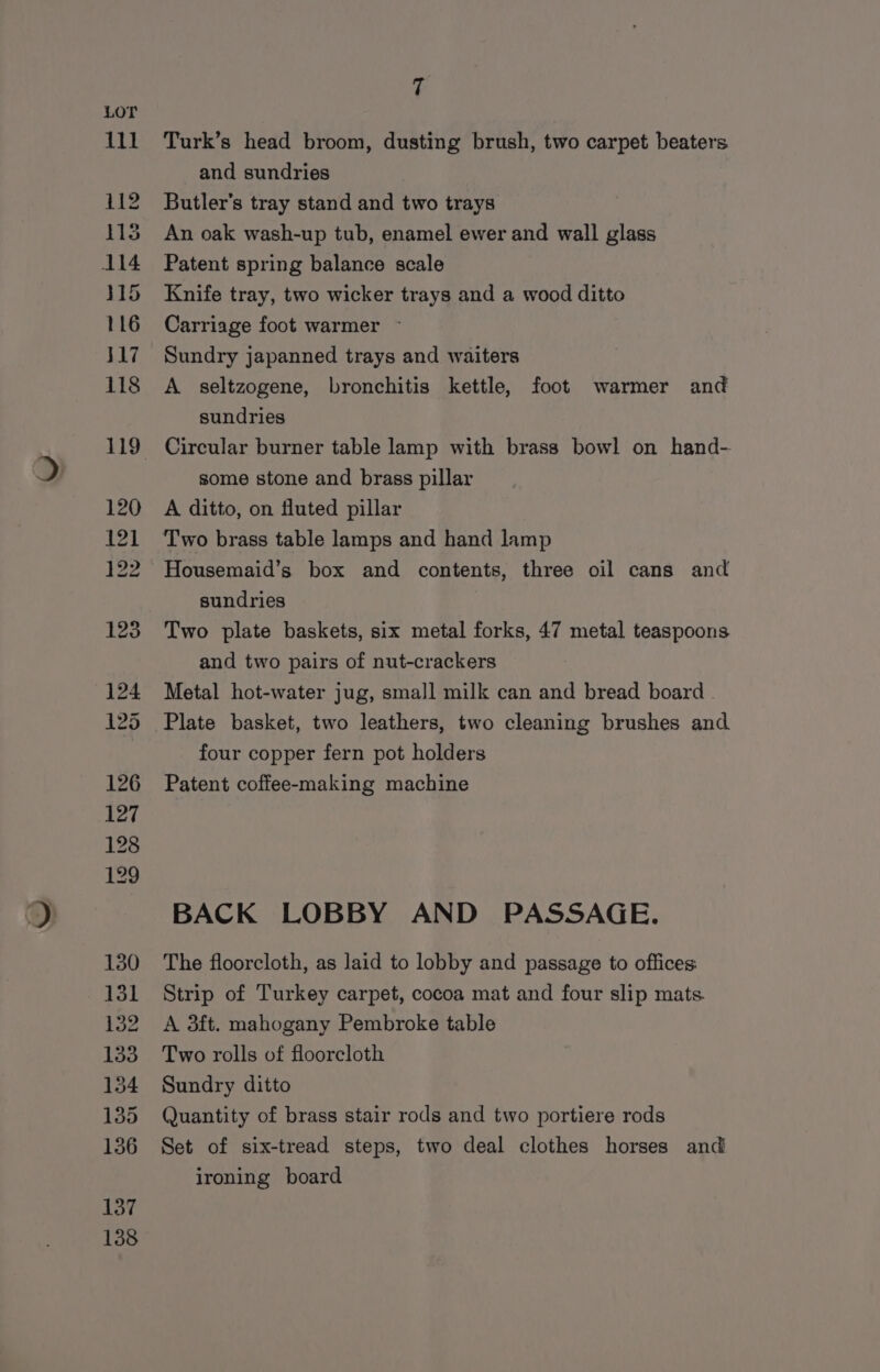 130 131 132 133 134 135 136 137 138 7 Turk’s head broom, dusting brush, two carpet beaters and sundries Butler's tray stand and two trays An oak wash-up tub, enamel ewer and wall glass Patent spring balance scale Knife tray, two wicker trays and a wood ditto Carriage foot warmer ~ Sundry japanned trays and waiters A seltzogene, bronchitis kettle, foot warmer and sundries some stone and brass pillar A ditto, on fluted pillar Two brass table lamps and hand lamp Housemaid’s box and contents, three oil cans and sundries Two plate baskets, six metal forks, 47 metal teaspoons and two pairs of nut-crackers Metal hot-water jug, small milk can and bread board . Plate basket, two leathers, two cleaning brushes and four copper fern pot holders Patent coffee-making machine BACK LOBBY AND PASSAGE. The floorcloth, as laid to lobby and passage to offices: Strip of Turkey carpet, cocoa mat and four slip mats A 3ft. mahogany Pembroke table Two rolls of floorcloth Sundry ditto Quantity of brass stair rods and two portiere rods Set of six-tread steps, two deal clothes horses and ironing board
