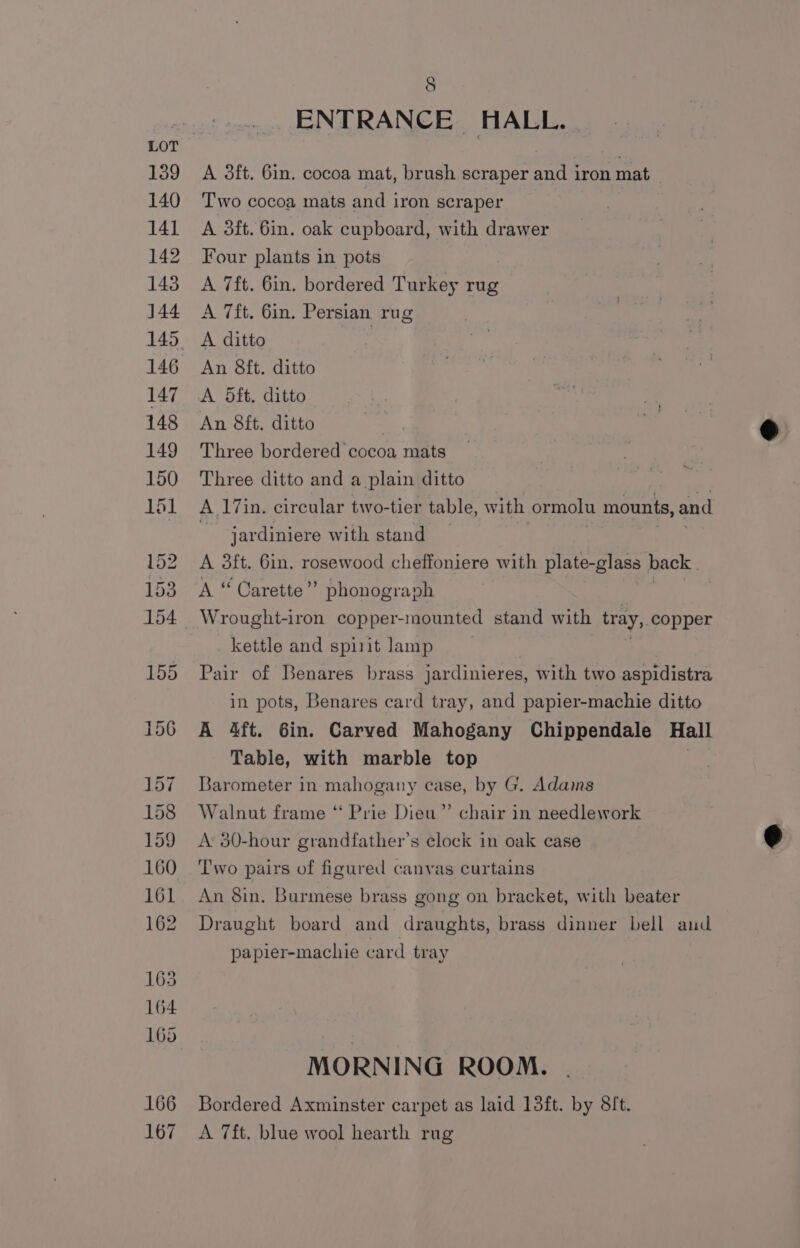 ENTRANCE. HALL. A 3ft. 6in. cocoa mat, brush scraper and iron mat Two cocoa mats and iron scraper A 3ft. 6in. oak cupboard, with drawer Four plants in pots A 7ft. 6in. bordered Turkey rug A 7ft. 6in. Persian rug An 8ft. ditto A 5dft. ditto An 8ft. ditto , Three bordered cocoa mats Three ditto and a plain ditto AL 17in. circular two-tier table, with ormolu mounts, and ~ jardiniere with stand A 3ft. 6in. rosewood cheffoniere with plate-glass back A “ Carette’”” phonograph Wrought-iron copper-mounted stand with tray, copper kettle and spi1it lamp Pair of Benares brass jardinieres, with two aspidistra in pots, Benares card tray, and papier-machie ditto A 4ft. Gin. Carved Mahogany Chippendale Hall Table, with marble top Barometer in mahogany case, by G. Adams Walnut frame “ Prie Dieu” chair in needlework A: 30-hour grandfather’s clock in oak case Two pairs of figured canvas curtains An 8in. Burmese brass gong on bracket, with beater Draught board and draughts, brass dinner bell aud papier-machie card tray MORNING ROOM. Bordered Axminster carpet as laid 13ft. by 8ft. A 7ft. blue wool hearth rug