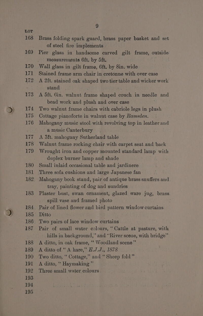 Brass folding spark guard, brass paper basket and set of steel fire implements Pier glass in handsome carved gilt frame, outside measurements 6ft. by 5ft. Wall glass in gilt frame, 6ft. by 8in. wide Stained frame arm chair in cretonne with over case A 2ft. stained oak shaped two tier table and wicker work stand A 5ft. Gin. walnut frame shaped onan in ee and bead work ‘and plush and over case Two walnut frame chairs with cabriole legs in plush Cottage pianoforte in walnut case by Ramsden. Mahogany music stool with revolving top in leather and a music Canterbury A 3ft. mahogany Sutherland table Walnut frame rocking chair with carpet seat and back Wrought iron and copper mounted standard lamp with duplex burner lamp and shade Small inlaid occasional table and jardinere Mahogany book stand, pair of antique brass snuffers and. tray, painting of dog and sundries Plaster bust, swan ornament, glazed ware jug, brass spill vase and framed photo Pair of lined flower and bird pattern window curtains Ditto Two pairs of lace window curtains Pair of small water colours, “Cattle at pasture, with hills in background,” and “‘River scene, with bridge”’ A ditto, in oak frame, ‘* Woodland scene” A ditto of “A hare,” E.J.J., 1878 Two ditto, “‘ Cottage,” and “Sheep fold” A ditto, ‘‘ Haymaking”’