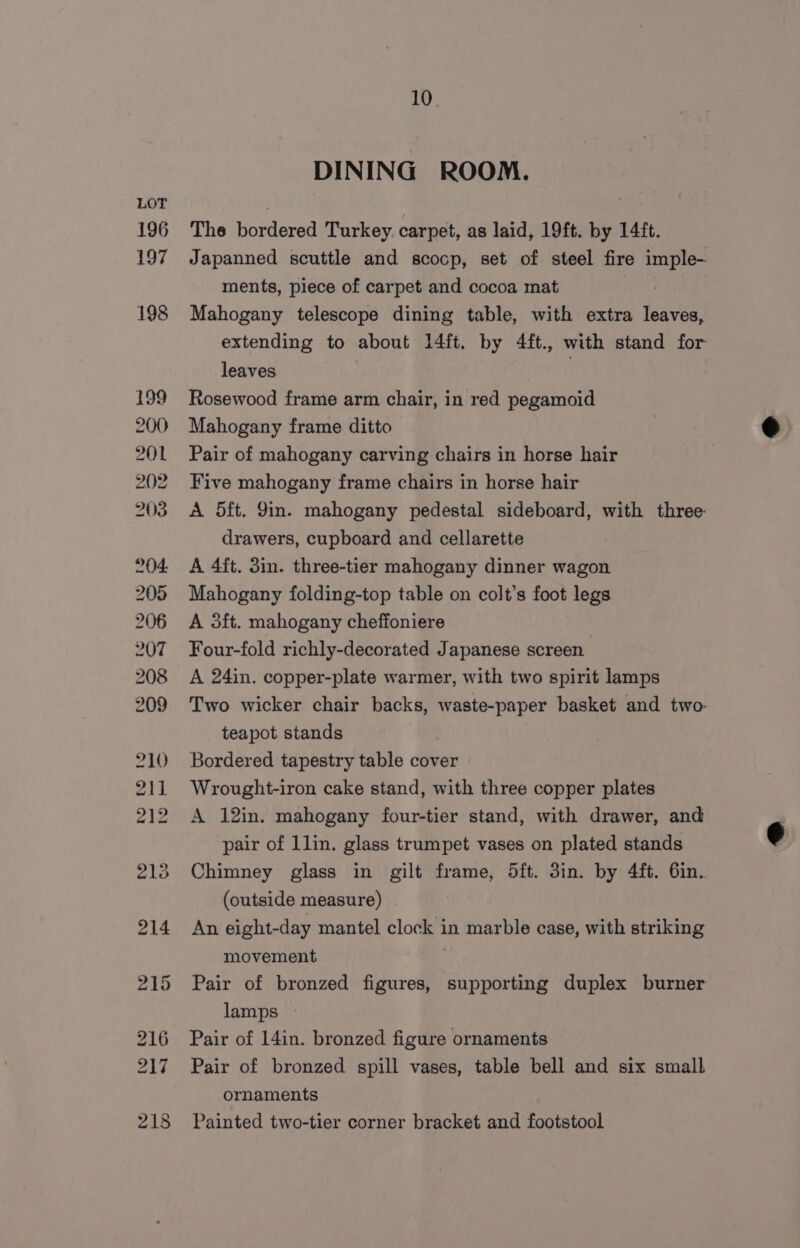 196 197 10 DINING ROOM. The bordered Turkey. carpet, as laid, 19ft. by 14ft. Japanned scuttle and scocp, set of steel fire imple- ments, piece of carpet and cocoa mat Mahogany telescope dining table, with extra leaves, extending to about 14ft. by 4ft., with stand for leaves | Rosewood frame arm chair, in red pegamoid Mahogany frame ditto Pair of mahogany carving chairs in horse hair Five mahogany frame chairs in horse hair A 5ft. Yin. mahogany pedestal sideboard, with three: drawers, cupboard and cellarette A 4ft. 3in. three-tier mahogany dinner wagon Mahogany folding-top table on colt’s foot legs A 3ft. mahogany cheffoniere Four-fold richly-decorated Japanese screen A 24in. copper-plate warmer, with two spirit lamps Two wicker chair backs, waste-paper basket and two- teapot stands Bordered tapestry table cover Wrought-iron cake stand, with three copper plates A 12in. mahogany four-tier stand, with drawer, and pair of 1lin. glass trumpet vases on plated stands Chimney glass in gilt frame, 5ft. 3in. by 4ft. 6in. (outside measure) An eight-day mantel clock in marble case, with striking movement | Pair of bronzed figures, supporting duplex burner lamps Pair of 14in. bronzed figure ornaments Pair of bronzed spill vases, table bell and six small ornaments Painted two-tier corner bracket and footstool
