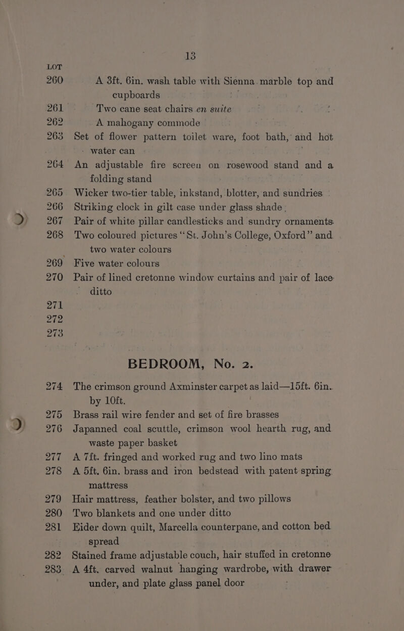 279 280 281 282 13 A 3ft. 6in. wash table with oe marble top and cupboards Two cane seat chairs en suite A mahogany commode . Set of flower pattern toilet ware, foot bath,’ and hot - water can An adjustable fire screen on rosew 568 stand and a folding stand | Wicker two-tier table, inkstand, blotter, and sundries | Striking clock in gilt case under glass shade . Pair of white pillar candlesticks and sundry ornaments. Two coloured pictures “St. John’s College, Oxford” and two water colours Five water colours Pair of lined cretonne window curtains and pair of lace ditto BEDROOM, No. 2. The crimson ground Axminster carpet as laid—15ft. 6in. by 10ft. : Brass rail wire fender and set of fire brasses Japanned coal scuttle, crimson wool hearth rug, and waste paper basket A 7ft. fringed and worked rug and two lino mats A 5ft. 6in. brass and iron bedstead with patent spring. mattress Hair mattress, feather bolster, and two pillows Two blankets and one under ditto Eider down quilt, Marcella counterpane, and cotton bed spread Stained frame adjustable couch, hair stuffed in cretonne A 4ft. carved walnut hanging wardrobe, with drawer under, and plate glass panel door