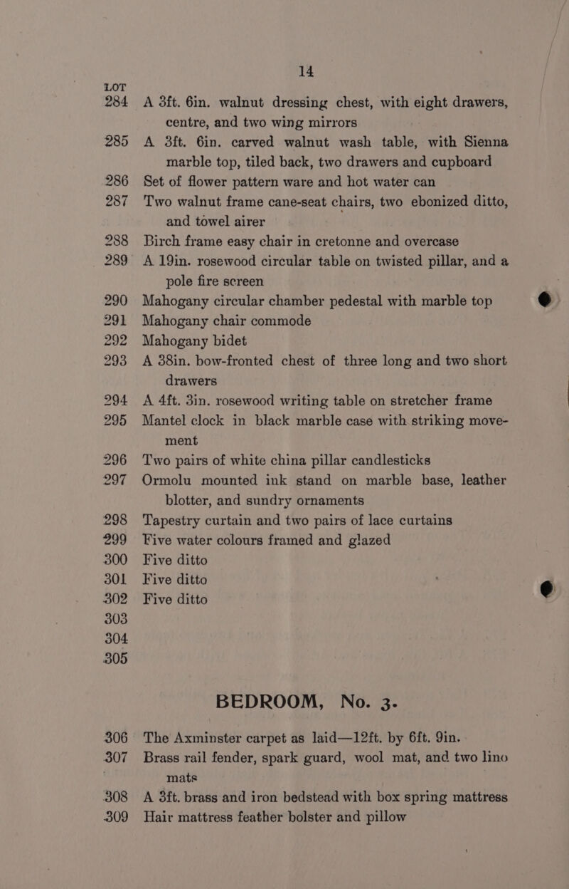 A 3ft. 6in. walnut dressing chest, with eight drawers, centre, and two wing mirrors A 3ft. 6in. carved walnut wash table, with Sienna marble top, tiled back, two drawers and cupboard Set of flower pattern ware and hot water can Two walnut frame cane-seat chairs, two ebonized ditto, and towel airer Birch frame easy chair in cretonne and overcase pole fire screen Mahogany circular chamber pedestal with marble top Mahogany chair commode Mahogany bidet A 38in. bow-fronted chest of three long and two short drawers A 4ft. 3in. rosewood writing table on stretcher frame Mantel clock in black marble case with striking move- ment Two pairs of white china pillar candlesticks Ormolu mounted ink stand on marble base, leather blotter, and sundry ornaments Tapestry curtain and two pairs of lace curtains Five water colours framed and glazed Five ditto Five ditto Five ditto BEDROOM, No. 3. The Axminster carpet as laid—12ft. by 6ft. Qin. Brass rail fender, spark guard, wool mat, and two lino mats | A 3ft. brass and iron bedstead with box spring mattress Hair mattress feather bolster and pillow