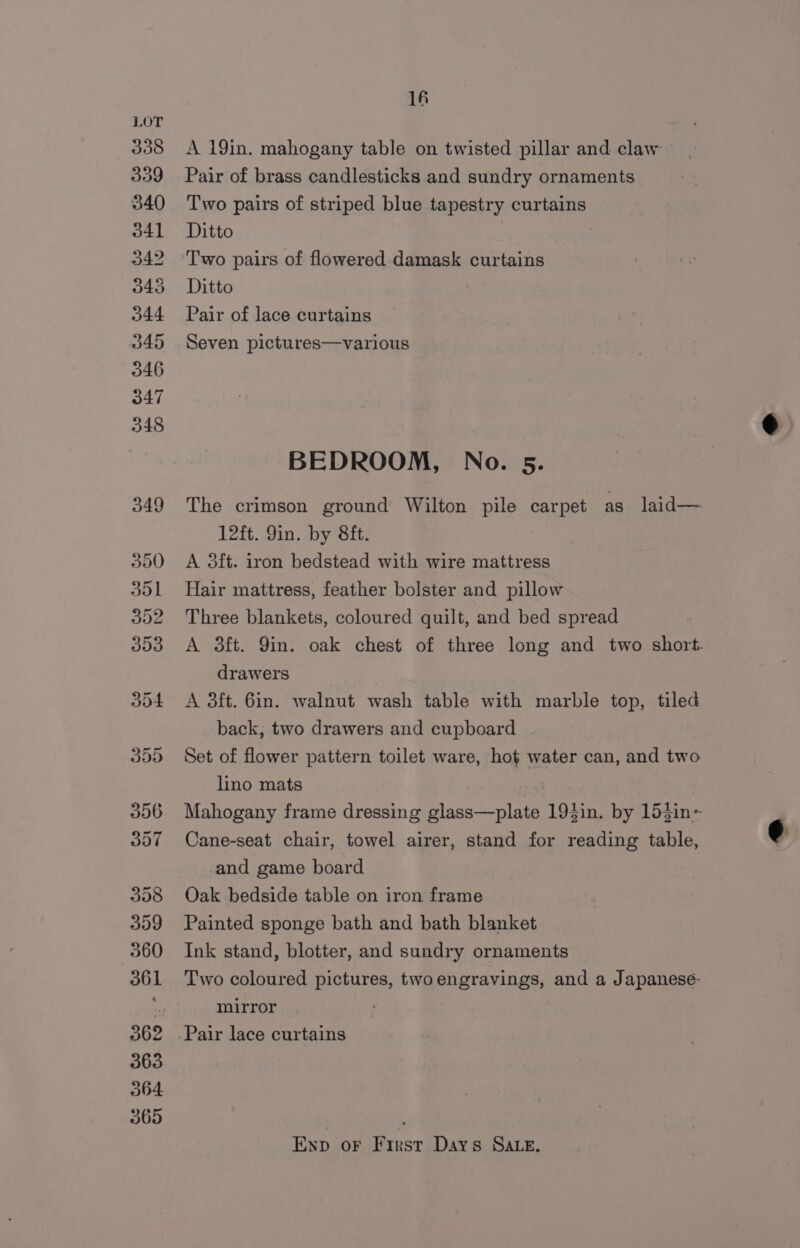 A 19in. mahogany table on twisted pillar and claw. Pair of brass candlesticks and sundry ornaments Two pairs of striped blue tapestry curtains Ditto Ditto Pair of lace curtains Seven pictures—various BEDROOM, No. 5. The crimson ground Wilton pile carpet as laid— 12ft. 9in. by 8ft. A 3ft. iron bedstead with wire mattress Hair mattress, feather bolster and pillow Three blankets, coloured quilt, and bed spread A 3ft. Yin. oak chest of three long and two short. drawers A 3ft. 6in. walnut wash table with marble top, tiled back, two drawers and cupboard Set of flower pattern toilet ware, hot water can, and two lino mats : Mahogany frame dressing glass—plate 193in. by 15$in~ Cane-seat chair, towel airer, stand for reading table, e and game board Oak bedside table on iron frame Painted sponge bath and bath blanket Ink stand, blotter, and sundry ornaments Two coloured pictures, twoengravings, and a Japaneseé- mirror ; Pair lace curtains Enp oF First Days Sate.