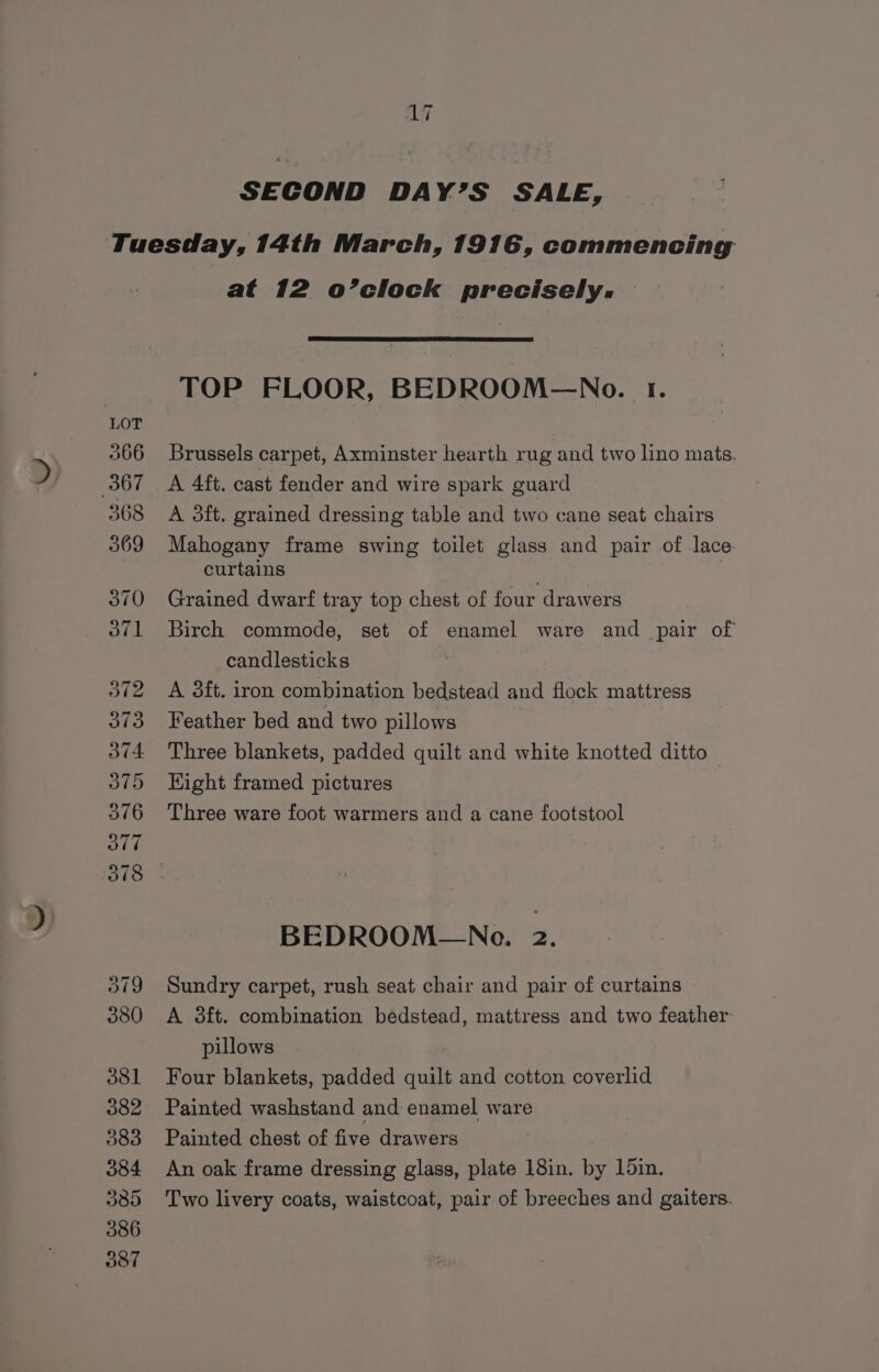 SECOND DAY’S SALE, at 12 o’clock precisely. TOP FLOOR, BEDROOM—No. 1. Brussels carpet, Axminster hearth rug and two lino mats. A 4ft. cast fender and wire spark guard A 3ft. grained dressing table and two cane seat chairs Mahogany frame swing toilet glass and pair of lace curtains Grained dwarf tray top chest of four drawers Birch commode, set of enamel ware and pair of candlesticks A 3ft. iron combination bedstead and flock mattress Feather bed and two piulows Three blankets, padded quilt and white knotted ditto Kight framed pictures Three ware foot warmers and a cane footstool BEDROOM—No. 2. Sundry carpet, rush seat chair and pair of curtains A 3ft. combination bedstead, mattress and two feather: pillows Four blankets, padded quilt and cotton coverlid Painted washstand and enamel ware Painted chest of five drawers An oak frame dressing glass, plate 18in. by 15in. Two livery coats, waistcoat, pair of breeches and gaiters.