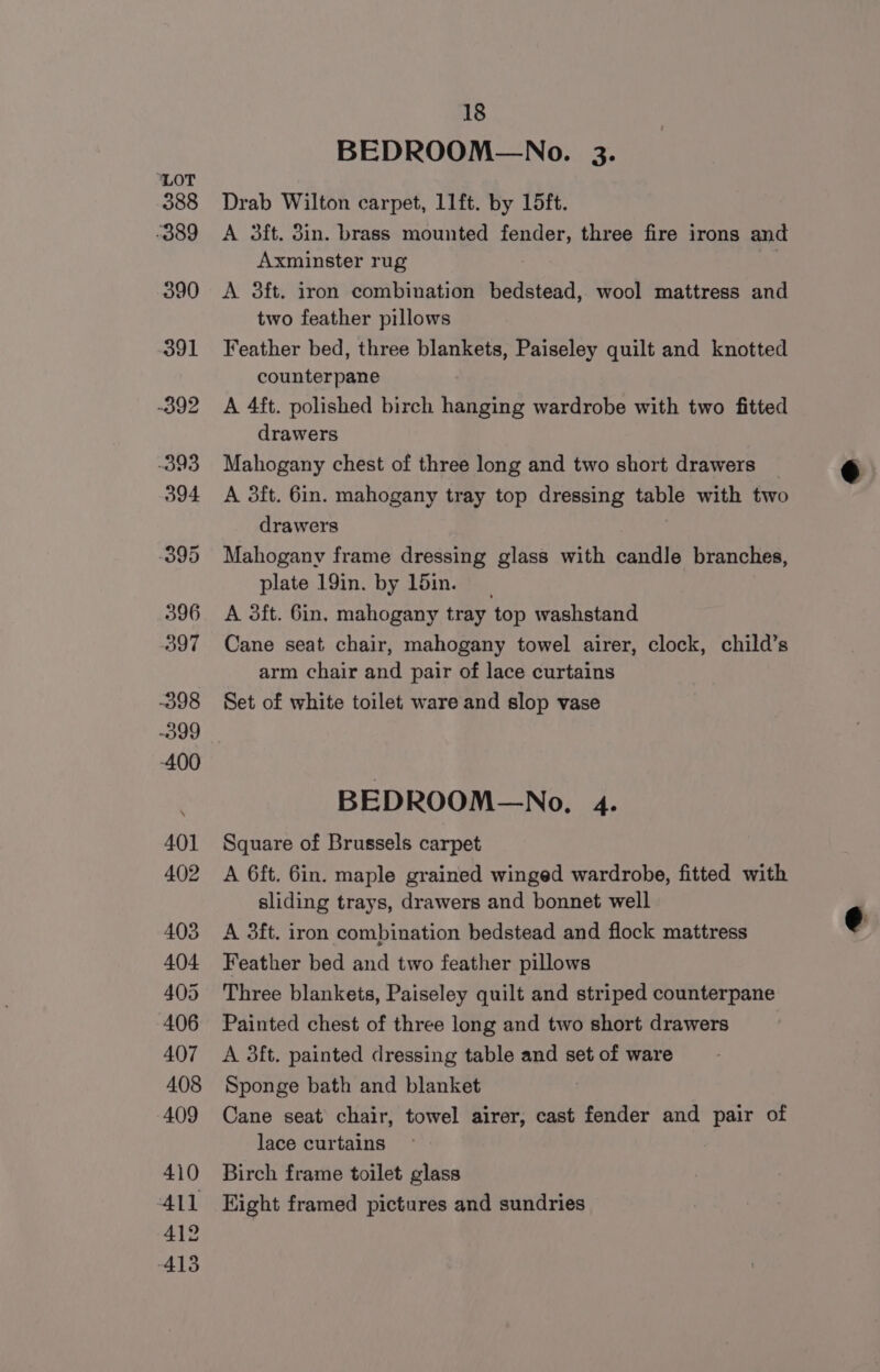 BEDROOM—No. 3. Drab Wilton carpet, 11ft. by 15ft. A 3ft. 3in. brass mounted fender, three fire irons and Axminster rug A 3ft. iron combination bedstead, wool mattress and two feather pillows Feather bed, three blankets, Paiseley quilt and knotted counterpane A 4ft. polished birch hanging wardrobe with two fitted drawers Mahogany chest of three long and two short drawers _ A 3ft. 6in. mahogany tray top dressing table with two drawers | Mahogany frame dressing glass with candle branches, plate 19in. by 1din. A 3ft. 6in, mahogany tray top washstand Cane seat chair, mahogany towel airer, clock, child’s arm chair and pair of lace curtains Set of white toilet ware and slop vase BEDROOM—No., 4. Square of Brussels carpet A 6ft. 6in. maple grained winged wardrobe, fitted with sliding trays, drawers and bonnet well A 3ft. iron combination bedstead and flock mattress Feather bed and two feather pillows Three blankets, Paiseley quilt and striped counterpane Painted chest of three long and two short drawers A 3ft. painted dressing table and set of ware Sponge bath and blanket Cane seat chair, towel airer, cast fender and pair of lace curtains Birch frame toilet glass Eight framed pictures and sundries