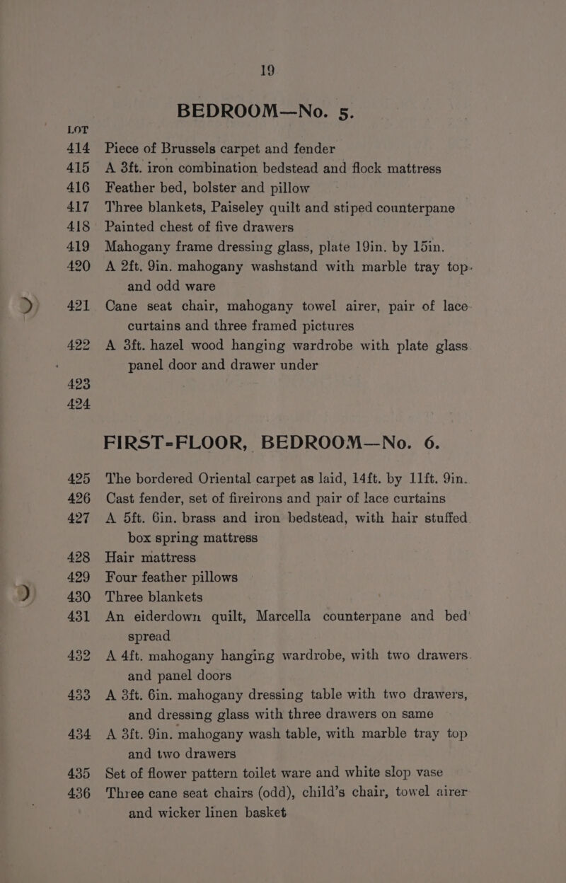 BEDROOM—No. 5. Piece of Brussels carpet and fender A 3ft. iron combination bedstead and flock mattress Feather bed, bolster and pillow Three blankets, Paiseley quilt and stiped counterpane Painted chest of five drawers Mahogany frame dressing glass, plate 19in. by 15in. A 2ft. 9in. mahogany washstand with marble tray top- and odd ware Cane seat chair, mahogany towel airer, pair of lace- curtains and three framed pictures A 3ft. hazel wood hanging wardrobe with plate glass. panel door and drawer under FIRST-FLOOR, BEDROOM—No. 6. The bordered Oriental carpet as laid, 14ft. by 11ft. 9in. Cast fender, set of fireirons and pair of lace curtains A 5ft. 6in. brass and iron bedstead, with hair stuffed. box spring mattress Hair mattress Four feather pillows Three blankets An eiderdown quilt, Marcella counterpane and bed’ spread A 4ft. mahogany hanging wardrobe, with two drawers. and panel doors A 3ft. 6in. mahogany dressing table with two drawers, and dressing glass with three drawers on same A 3ft. 9in. mahogany wash table, with marble tray top and two drawers Set of flower pattern toilet ware and white slop vase Three cane seat chairs (odd), child’s chair, towel airer and wicker linen basket