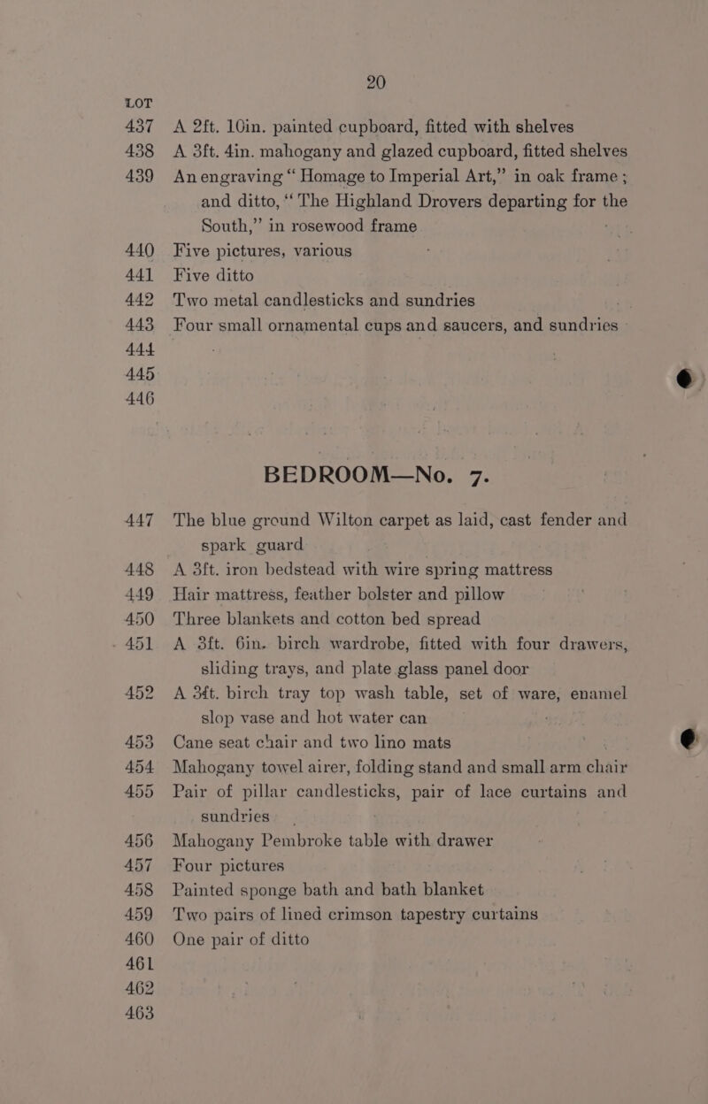437 438 439 440 441 449 443 444 445 446 20 A 2ft. 10in. painted cupboard, fitted with shelves A 3ft. 4in. mahogany and glazed cupboard, fitted shelves An engraving “ Homage to Imperial Art,” in oak frame ; and ditto, “‘ The Highland Drovers departing for the South,” in rosewood frame Five pictures, various Five ditto Two metal candlesticks and sundries | Four small ornamental cups and saucers, and sundries BEDROOM—No. 7. The blue ground Wilton carpet as laid, cast fender and spark guard A 3ft. iron bedstead with wire spring mattress Hair mattress, feather bolster and pillow Three blankets and cotton bed spread A 3ft. 6in. birch wardrobe, fitted with four drawers, sliding trays, and plate glass panel door A 3¢4t. birch tray top wash table, set of ware, enamel slop vase and hot water can Cane seat chair and two lino mats | € Mahogany towel airer, folding stand and small arm Bhai Pair of pillar candlesticks, pair of lace curtains and sundries Mahogany Pembroke table with drawer Four pictures Painted sponge bath and bath blanket Two pairs of lined crimson tapestry curtains One pair of ditto