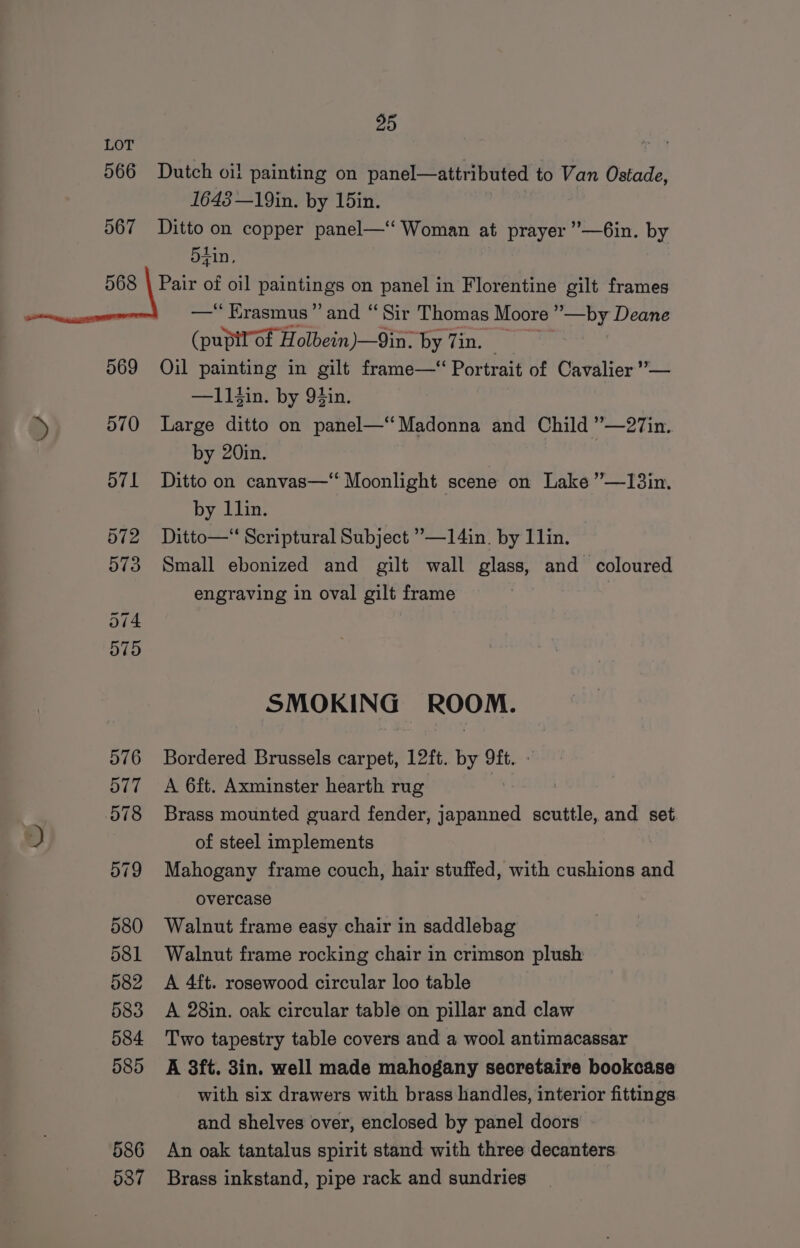 LOT “hE 566 Dutch oi! painting on panel—attributed to Van Ostade, 1648 —19in. by 15in. 567 Ditto on copper panel—‘‘ Woman at prayer ’—6in. by 5tin, 568 | Pair of oil paintings on panel in Florentine gilt frames | —* Erasmus” and “ Sir Thomas Moore ’ ’—by Deane (pupilof Holbein)—9in. by Zin. | 569 Oil painting in gilt frame—‘ Portrait of Cavalier ’— —ll$in. by 94in. » 570 Large ditto on panel—“ Madonna and Child ”—27in. by 20in. d71 Ditto on canvas— Moonlight scene on Lake ”—I3in. by llin. 572 Ditto—‘‘ Scriptural Subject ’—14in. by Ilin. 573 Small ebonized and gilt wall glass, and coloured engraving in oval gilt frame : 574 575 SMOKIN G ROOM. 576 Bordered Brussels carpet, 12ft. by 9ft. - 577 A 6ft. Axminster hearth rug : 578 Brass mounted guard fender, japanned scuttle, and set of steel implements 579 Mahogany frame couch, hair stuffed, with cushions and overcase 580 Walnut frame easy chair in saddlebag 581 Walnut frame rocking chair in crimson plush 582 <A 4ft. rosewood circular loo table 583 A 28in. oak circular table on pillar and claw 584 Two tapestry table covers and a wool antimacassar 585 A 3ft. 3in. well made mahogany secretaire bookcase with six drawers with brass handles, interior fittings and shelves over, enclosed by panel doors 586 An oak tantalus spirit stand with three decanters 537 Brass inkstand, pipe rack and sundries
