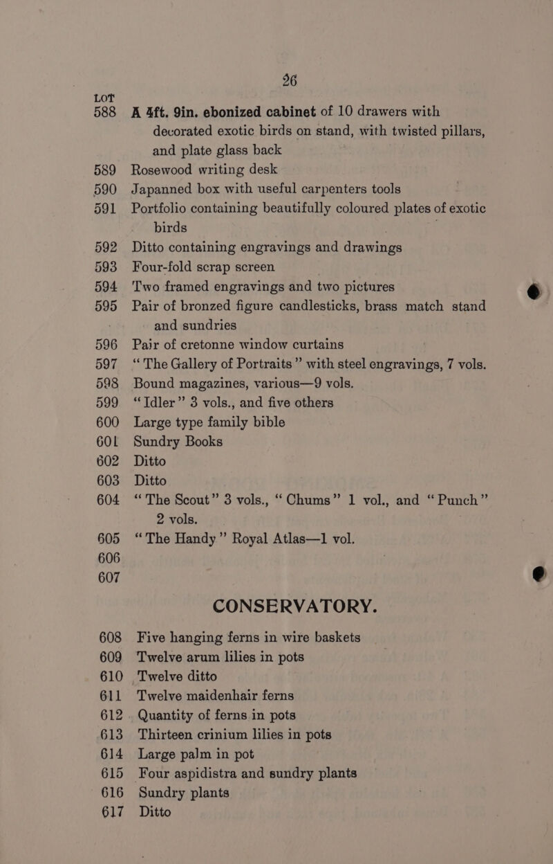 588 589 590 591 592 593 594 595 596 597 598 599 600 60L 602 603 604 605 606 607 608 609 610 611 612 613 614 615 616 617 26 A 4ft. 9in. ebonized cabinet of 10 drawers with decorated exotic birds on stand, with twisted pillars, and plate glass back Rosewood writing desk Japanned box with useful carpenters tools Portfolio containing beautifully coloured plates of exotic birds : Ditto containing engravings and drawings Four-fold scrap screen Two framed engravings and two pictures Pair of bronzed figure candlesticks, brass match stand and sundries Pair of cretonne window curtains | ‘The Gallery of Portraits’ with steel engravings, 7 vols. Bound magazines, various—9 vols. *Tdler”’ 3 vols., and five others Large type family bible Sundry Books Ditto Ditto “The Scout” 3 vols., “Chums” 1 vol., and “ Punch” 2 vols. “The Handy.’ Royal Atlas—1 vol. ¢ CONSERVATORY. Five hanging ferns in wire baskets Twelve arum lilies in pots Twelve maidenhair ferns Quantity of ferns in pots Thirteen crinium lilies in pots Large palm in pot Sundry plants Ditto