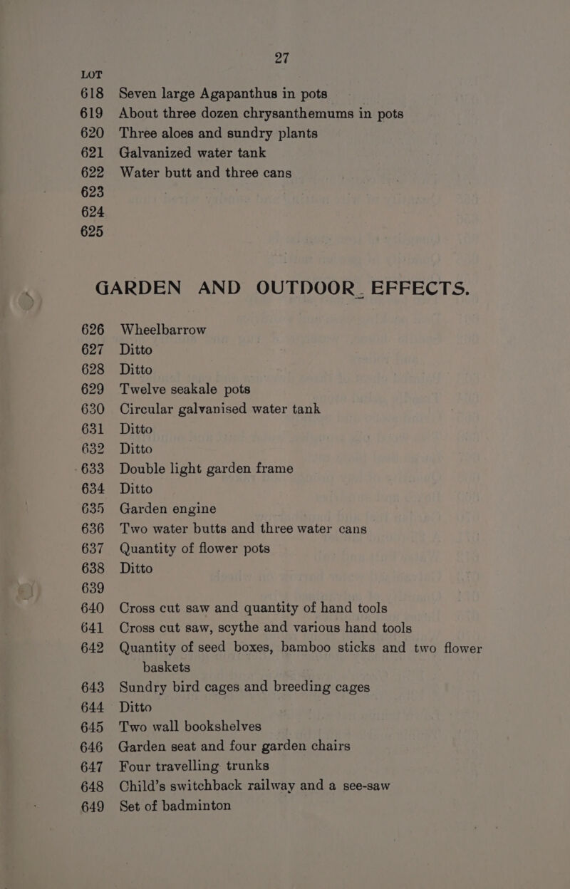 618 619 620 621 622 623 624 625 27 Seven large Agapanthus in pots About three dozen chrysanthemums in pots Three aloes and sundry plants Galvanized water tank Water butt and three cans 626 627 628 629 630 631 632 633 634 635 636 637 638 639 640 641 642 643 644 645 646 647 648 649 Wheelbarrow Ditto Ditto Twelve seakale pots Circular galvanised water tank Ditto Ditto Double light garden frame Ditto Garden engine Two water butts and three water cans Quantity of flower pots Ditto Cross cut saw and quantity of hand tools Cross cut saw, scythe and various hand tools Quantity of seed boxes, bamboo sticks and two flower baskets Sundry bird cages and breeding cages Ditto Two wall bookshelves Garden seat and four garden chairs Four travelling trunks Child’s switchback railway and a see-saw Set of badminton