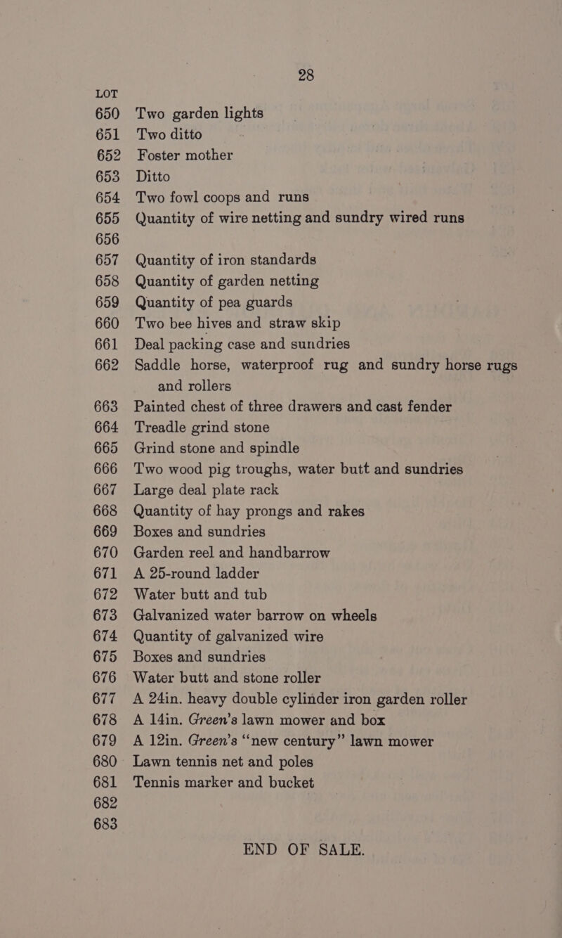 650 651 652 653 654 655 656 657 658 659 660 661 662 663 664 665 666 667 668 669 670 671 672 673 674 675 676 677 678 679 680 681 682 683 28 Two garden lights Two ditto Foster mother Ditto Two fowl coops and runs Quantity of wire netting and sundry wired runs Quantity of iron standards Quantity of garden netting Quantity of pea guards Two bee hives and straw skip Deal packing case and sundries Saddle horse, waterproof rug and sundry horse rugs and rollers Painted chest of three drawers and cast fender Treadle grind stone Grind stone and spindle Two wood pig troughs, water butt and sundries Large deal plate rack Quantity of hay prongs and rakes Boxes and sundries Garden reel and handbarrow A 25-round ladder Water butt and tub Galvanized water barrow on wheels Quantity of galvanized wire Boxes and sundries Water butt and stone roller A 24in. heavy double cylinder iron garden roller A 14in. Green’s lawn mower and box A 12in. Green’s “new century” lawn mower Lawn tennis net and poles Tennis marker and bucket END OF SALE.
