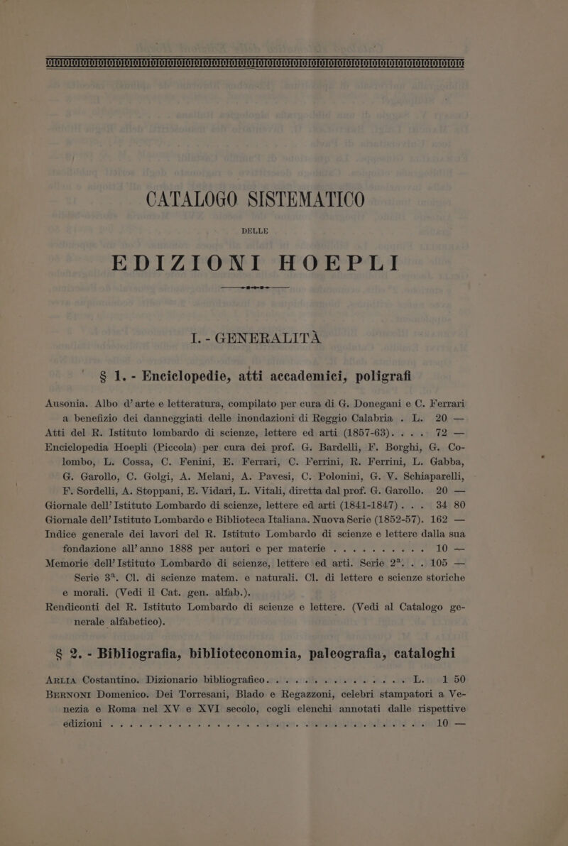 I. - GENERALITA § 1. - Enciclopedie, atti accademici, poligrafi Ausonia. Albo d’ arte e letteratura, compilato per cura di G. Donegani e C. Ferrari a benefizio dei danneggiati delle inondazioni di Reggio Calabria . L. 20 — Atti del R. Istituto lombardo di scienze, lettere ed arti (1857-63). ... 72 — Enciclopedia Hoepli (Piccola) per cura dei prof. G. Bardelli, F. Borghi, G. Co- lombo, L. Cossa, C. Fenini, E. Ferrari, C. Ferrini, R. Ferrini, L. Gabba, G. Garollo, C. Golgi, A. Melani, A. Pavesi, C. Polonini, G. V. Schiaparelli, F. Sordelli, A. Stoppani, E. Vidari, L. Vitali, diretta dal prof. G. Garollo. 20 — Giornale dell’ Istituto Lombardo di scienze, lettere ed arti (1841-1847)... 34 80 Giornale dell’ Istituto Lombardo e Biblioteca Italiana. Nuova Serie (1852-57). 162 — Indice generale dei lavori del R. Istituto Lombardo di scienze e lettere dalla sua fondazione all’anno 1888 per autori e per materie .......... 10 — Memorie dell’ Istituto Lombardo di scienze, lettere ed arti. Serie 2%... 105 — Serie 3*. Cl. di scienze matem. e naturali. Cl. di lettere e scienze storiche e morali. (Vedi il Cat. gen. alfab.). Rendiconti del R. Istituto Lombardo di scienze e lettere. (Vedi al Catalogo ge- nerale alfabetico). § 2. - Bibliografia, biblioteconomia, paleografia, cataloghi ArLia Costantino. Dizionario bibliografico. . 2... 1... 2 ee Th. nska50 BERNONI Domenico. Dei Torresani, Blado e Regazzoni, celebri stampatori a Ve- nezia e Roma nel XV e XVI secolo, cogli elenchi annotati dalle rispettive CeaTIG Ts. JO RS TS ee oe eeeqeS. ASE. Sibi” Af: 10 —