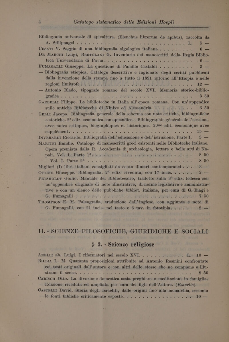 Bibliografia universale di apicoltura. (Elenchus librorum de apibus), raccolta da AS RUIDUBIEL yA a. A rae wed Os 3 nee oS L 5 — CrsaTi V. Saggio di una bibliografia algologica italiana. ........ 6 — Dr Marcu Luigi, BrRTOLANI G. Inventario dei manoscritti della Regia Biblio- pece iiniversitaria:di.Pavidgas: sievs... ss 479). ee es ee 6 — FUMAGALLI Giuseppe. La questione di Pamfilo Castaldi ......... 3 — Bibliografia etiopica. Catalogo descrittivo e ragionato degli scritti pubblicati dalla invenzione della stampa fino a tutto il 1891 intorno all’ Etiopia e nelle regioni ‘limitrofe 2% 20.2 f Bees Chile AREZR LSPS Eee ss 2 ve 12 — — Antonio Blado, tipografo romano del secolo XVI. Memoria _ storico-biblio- Cat: ro Cree Oe Lee 7) PONT: PMR BR re er me Se 3 50 GARBELLI Filippo. Le biblioteche in Italia all’ epoca romana. Con un’ appendice sulle antiche Biblioteche di Ninive ed Alessandria. .......... 6 50 GELLI Jacopo. Bibliografia generale della scherma con note critiche, bibliografiche e storiche. 2° ediz. economica con appendice. - Bibliographie générale de |’ escrime, avec notes critiques, biographiques et historiques. 2.me edit. économique avec STERIC Get Qe e.g eo +o Mees Ba 6 he ie ee pect a oh Ue en Wale iets 15 — INVERARDI Riccardo. Bibliografia dell’ educazione e dell’ istruzione. ParteI. 3 — MARTINI Emidio. Catalogo di manoscritti greci esistenti nelle Biblioteche italiane. Opera premiata dalla R. Accademia di, archeologia, lettere e belle arti di Na- poli. VoliaihePante 1osiccapponn. te .teaqatetane. « .f. 2. 8 50 Wile cs PP artos2”) . . . . ema, (aces hole By cate ee ae 8 50 Migliori (1) libri italiani consigliati da cento illustri contemporanei... 3 — OTTINO Giuseppe. Bibliografia. 2° ediz. riveduta, con 17 incis...... 2— PETZHOLDT Giulio. Manuale del Bibliotecario, tradotto sulla 3° ediz. tedesca con un’ appendice originale di note illustrative, di norme legislative e amministra- tive e con wn elenco delle pubbliche bibliot. italiane, per cura di G. Biagi e Geedfumagalli i) sisiisale'. te ae, Vee ie oA ada). 2) aller 7 50 THOMPSON E. M. Paleografia, traduzione dall’ inglese, con aggiunte e note di G. Fumagalli, con 21 incis. nel testo e 3 tav. in fototipia...... 2— IJ.- SCIENZE FILOSOFICHE, GIURIDICHE BE SOCIALI § 3. -Seienze religiose ANELLI ab. Luigi. I riformatori nel secolo XVI... 1... 0000s L. 10 — Bitu1a L. M. Quaranta proposizioni attribuite ad Antonio Rosmini confrontate coi testi originali dall’ autore e con altri dello stesso che ne compiono o illu- SUTON0 1) PEIBO. eine ek 5. GEReAteds Oey Peta nr Orie ee Gaines 8 50 CaRIscH Otto. La divozione domestica ossia preghiere e meditazioni in famiglia. Edizione riveduta ed ampliata per cura dei figli dell’Autore. (Zsaurito). CASTELLI David. Storia degli Israeliti, dalle origini fino alla monarchia, secondo le 'fonti. bibliche -criticamente esposte. 6 Se. ee 10 —