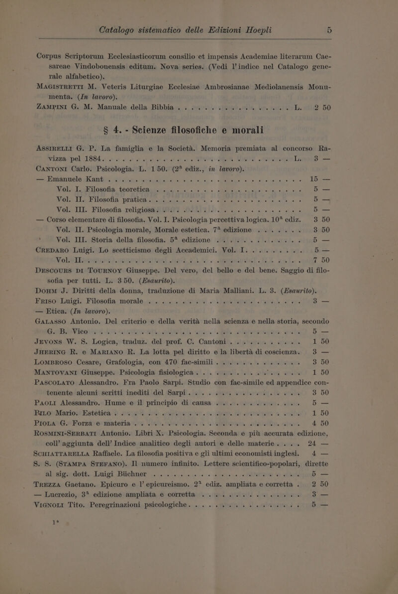 Corpus Scriptorum Ecclesiasticorum consilio et impensis Academiae literarum Cae- sareae Vindobonensis editum. Nova series. (Vedi Vindice nel Catalogo gene- rale alfabetico). MaaistRETrI M. Veteris Liturgiae Ecclesiae Ambrosianae Mediolanensis Monu- menta. (In lavoro). Zamprni Gi M; Manuale della Bibbia.x + fii \ vfee@o.tils. be. furs Lb. wils2 50 § 4. - Scienze filosofiche e morali ASSIRELLI G. P. La famiglia e la Societ&amp;’a. Memoria premiata al concorso Ra- Wiewe Pel 1884.00. ot at ae ah we ae wt oes TRO MR TS wos dronye L 38 — CANTONI Carlo. Psicologia. L. 150. (2° ediz., in lavoro). eee we ort) ei elites abd Bn Sis oe, sR 8 0 mo ae pels Teen GeGlia: GOOTCHCR EE te aes os ts AM se wees weigh one aye Pie ieee MORONS BIBUER atthe «0%, + SMEAR GAS ah vin obs eds Vol. IL. Filosofia relicidshRUIO? DIR... 6 ek — Corso elementare di filosofia. Vol. I. Psicologia percettiva logica. 10* ediz. = “Ig Ow Oo OL oT or oT Or = Vol. II. Psicologia morale, Morale estetica. 7* edizione ....... 50 Vol. III. Storia della filosofia. 5° edizione ..........6.6.. oe CREDARO Luigi. Lo scetticismo degli Accademici. Vol. I... ...... — Nobelinwiyot) woe inal ed ba. ielodel A xml. 50 DESCOURS DI TOURNOY Giuseppe. Del vero, del bello e del bene. Saggio di filo- sofia per tutti. L. 350. (Hsaurito). Doum J. Diritti della donna, traduzione di Maria Malliani. L. 3. (Hsaurito). Frisov luigi. Filosofia: morale no: wae tele . aes yb oS a. 3 — — Etica. (In lavoro). GaALasso Antonio. Del criterio e della verita nella scienza e nella storia, secondo RBbveVicghiwed Ab. olathe one . ie Shyheremenwe giles 5 — JEVONS W. S. Logica, traduz. del prof. C. Cantomni. .).).5... 0.0%. 1 50 JHERING R. e MARIANO R. La lotta pel diritto e la liberta di coscienza. 3 — LOMBROSO Cesare, Grafologia, con 470 fac-simili............. 3 50 MANTOVANI Giuseppe. Psicologia fisiologica Cit. Ge. tab. oh ieoeg “eatet ie 1 50 PascoLatTo Alessandro. Fra Paolo Sarpi. Studio con fac- ails ed appendice con- tenente alcuni’ scritti inediti del Sarpi. . . . sies wed we eee 3 50 Paour Alessandro. Hume e il principio di causa ........6...66. 5 — PILo Mario. Estetica. ..... DD eee is. i. Th wren 6 woltu 1 50 RionseG.» Forza) er materia ’..4 iis). Oli 00, SEE Sa. cahies 4 50 ROSMINI-SERBATI Antonio. Libri X. Psicologia. Seconda e pitt accurata edizione, coll’ aggiunta dell’ Indice analitico degli autori e delle materie. ... 24 — SCHIATTARELLA Raffaele. La filosofia positiva e gli ultimi economistiinglesi. 4 — S. S. (Stampa STEFANO). Il numero infinito. Lettere scientifico-popolari, dirette Elva eaott.. Lied Bichner 2. cere ake s 0 Sheep ene se PAPOTIOD O. gebin 5 — TrEZzZA Gaetano. Epicuro e I’ epicureismo. 2* ediz. ampliata e corretta . 2 50 — Lucrezio, 3? edizione ampliata e corretta .. 1... 6... ee ee eee 3 — Via@noui Tito. Peregrinazioni psicologiche. ... . 6.86. 6 2a ee 5 — 1*