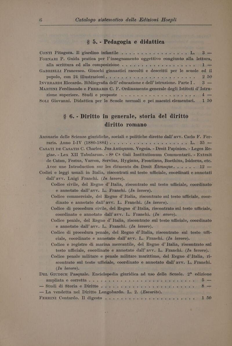 § 5. - Pedagogia e didattica Conti Pitagora. Il giardino infantile... 0.0. w0.06 6 ce dele Wes L 38 — FoRNARI P. Guida pratica per lV insegnamento oggettivo congiunto alla lettura, alla serittura .ed alla -compOsizione ... «iit «iie elaueall «1 ath = 1 — GABRIELLI Francesco. Giuochi ginnastici raccolti e descritti per le scuole ed il popolo, con. 24; Sllustrazi ONL Bay adh i nd Hohe cca vases ah hs 1s 2 50 INVERARDI Riccardo. Bibliografia dell’ educazione e dell’ istruzione. ParteI. 3 — MARTINI Ferdinando e FERRARIS C. F. Ordinamento generale degli Istituti d’ Istru- zione ‘superiore.. Studi © proposte §.,.. .. +. evs, &lt;, 0, s, «0: +, » BME foe o 4 — Sot Giovanni. Didattica per le Scuole normali e pei maestri elementari. 1 50 § 6. - Diritto in generale, storia del diritto diritto romano Annuario delle Scienze giuridiche, sociali e politiche diretto dall’ avv. Carlo F. Fer- raris. Anno I-IV (1880-1884)... 0.5.6 wees bales aclueubed 20) Tn WBS CASATI DE CaSATIS C. Charles. Jus Antiquum. Vegoia. - Droit Papinien. - Leges Re- giae. - Lex XII Tabularum. - 88 C4 Gaii Institutionum Commentarii. - Extrait de Caton, Festus, Varron, Servius, Hyginus, Frontinus, Boethius, Isidorus, etc. Avee une Introduction sur les éléments du Droit Etrusque...... 12 — Codici e leggi usuali in Italia, riscontrati sul testo ufficiale, coordinati e annotati dal’ avy. Luigi Franchi. (In lavoro). Codice civile, del Regno d’ Italia, riscontrato sul testo ufficiale, coordinato e annotato dal’ avy. L. Franchi. (Jn lavoro). Codice commerciale, del Regno d’ Italia, riscontrato sul testo ufficiale, coor- dinato e annotato dall’ avy. L. Franchi. (In lavoro). Codice di procedura civile, del Regno d’ Italia, riscontrato sul testo ufficiale, coordinato e annotato dal’ avy. L. Franchi. (Jn avoro). Codice penale, del Regno d’ Italia, riscontrato sul testo ufficiale, coordinato e annotato dall’avv. L. Franchi. (Jn lavoro). Codice di procedura penale, del Regno d’ Italia, riscontrato sul testo uffi- ciale, coordinato e annotato dall’avv. L. Franchi. (Jn lavoro). Codice e registro di marina mercantile, del Regno d’ Italia, riscontrato sul testo ufficiale, coordinato e annotato dall’ avv. L. Franchi. (Jn lavoro). Codice penale militare e penale militare marittimo, del Regno d’ Italia, ri- scontrato sul testo ufficiale, coordinato e annotato dall’ avy. L. Franchi. (In lavoro). DEL GiuDICE Pasquale. Enciclopedia giuridica ad uso delle Seuole. 2* edizione ampliata. © COTTOEEE &lt;2 so... apipise te ae 40 vo fe ano A, Bs Aes 5 — — Studi di‘ Storia: e \Diritta «35 6... .dumiisneian |. 2 eral . epmiow lk 8 — — La vendetta nel Diritto Longobardo. L. 2. (Hsaurito). FERRINI Contardo. Il digesto 2%... dibiiaciadkis. inetsiurimeie Hh ieee