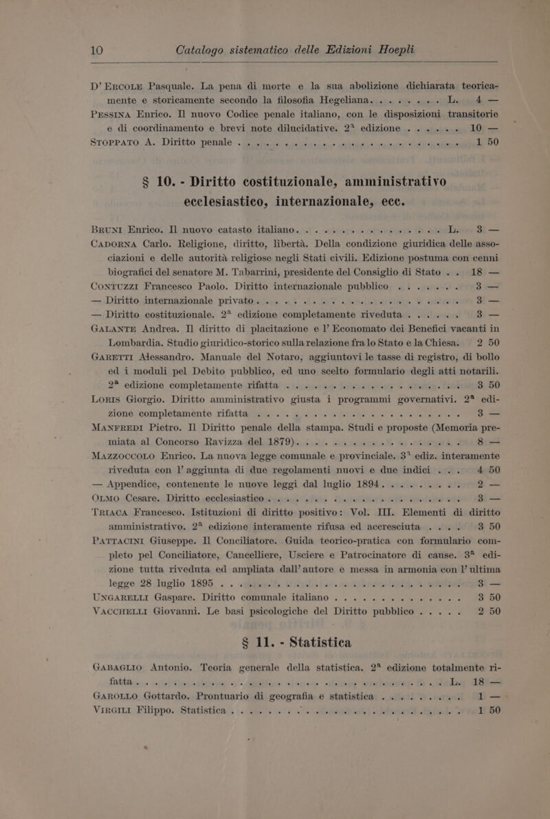 D’ ErcoLe Pasquale. La pena di morte e la sua abolizione dichiarata teorica- mente e storicamente secondo la filosofia Hegeliana........ LL. 4— PEssINA Enrico. Il nuovo Codice penale italiano, con le disposizioni transitorie e di coordinamento e brevi note dilucidative. 2* edizione ...... 10 — STOPPATO. A. Diritto: pital : Bes os ire as cated Snes ainda 1 50 § 10. - Diritto costituzionale, amministrativo ecclesiastico, internazionale, ecc. BRuNI Enrico. Il nuovo catasto italiano... 2... 6 ee ee ee ee L 3 — CapoORNA Carlo. Religione, diritto, liberta. Della condizione giuridica delle asso- ciazioni e delle autorita religiose negli Stati civili. Edizione postuma con cenni biografici del senatore M. Tabarrini, presidente del Consiglio di Stato. . 18 — CoNTUZzZzI Francesco Paolo. Diritto internazionale pubblico ....... 3 +, Diritto,ingernazionale privatpmjess af “L- yT .aeelegsusiaane Oh aielecnts 3 — — Diritto costituzionale. 2* edizione completamente riveduta...... 3 GALANTE Andrea. Il diritto di placitazione e 1’ Economato dei Benefici vacanti in Lombardia. Studio giuridico-storico sulla relazione fra lo Stato ela Chiesa. 2 50 GARETTI Adessandro. Manuale del Notaro, aggiuntovi le tasse di registro, di bollo ed i moduli pel Debito pubblico, ed uno scelto formulario degli atti notarili. 2° edizione completamente ,rifatta: &lt;\.:)0+ ane [eiletie tei 6 aYasie. Peel 3 50 Loris Giorgio. Diritto amministrativo giusta i programmi governativi. 2* edi- Zioné ‘completamente rifatiagegiee.&lt;&lt; gos a aera we | eR ew 3 — MANFREDI Pietro. Il Diritto penale della stampa. Studi e proposte (Memoria pre- miata, al, Concorso, Ravizza «el 1879), boil. ws renee aN wi halted &lt; 8 — MAZZOCCOLO Enrico. La nuova legge comunale e provinciale. 3° ediz. interamente riveduta con l’ aggiunta di due regolamenti nuovi e due indici ... 4 50 — Appendice, contenente le nuove leggi dal luglio 1894. ........ 2— OLMoO ..Cesare. , Dinitto secelesiastignamenys shies Uuiebeisr. Wek ipods ce 3 — TRIAcA Francesco. Istituzioni di diritto positivo: Vol. II. Elementi di diritto amministrativo. 2° edizione interamente rifusa ed accresciuta .... 3 50 PATTACINI Giuseppe. Il Conciliatore. Guida teorico-pratica con formulario com- pleto pel Conciliatore, Cancelliere, Usciere e Patrocinatore di cause. 3° edi- zione tutta riveduta ed ampliata dall’autore e messa in armonia con I’ ultima legge, 28.luglio 1895... «1a@ive fh. Griiwit. ive. mrcto bier oe a 3 — UNGARELLI Gaspare.. Diritto comunale italiano ...........4..-. 3 50 VACCHELLI Giovanni. Le basi psicologiche del Diritto pubblico. .... 2 50 § 11. - Statistica GABAGLIO Antonio. Teoria generale della statistica. 2° edizione totalmente ri- GAROLLO Gottardo. Prontuario di geografia e statistica ......... b= VIRGILI Filippo. Statistica ......... eee el) siebrert th ig vide arvell BO