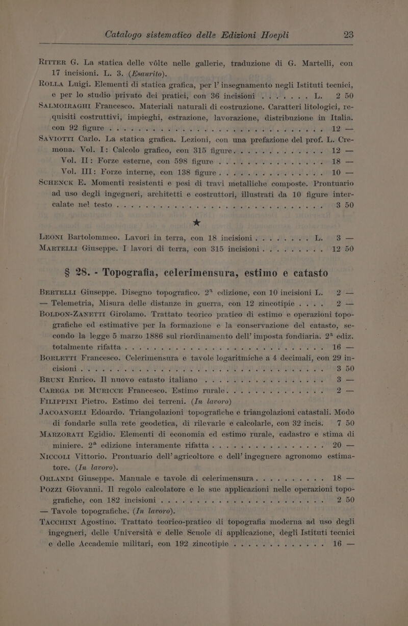 Ritter G. La statica delle vélte nelle gallerie, traduzione di G. Martelli, con 17 incisioni. L. 3. (Hsaurito). Roiia Luigi. Elementi di statica grafica, per l’ insegnamento negli Istituti tecnici, e per lo studio privato dei pratici, con 36 incisioni ....... L. 2 50 SALMOIRAGHI Francesco. Materiali naturali di costruzione. Caratteri litologici, re- quisiti costruttivi, impieghi, estrazione, lavorazione, distribuzione in Italia. con Ieufigtireral thesiwwoRil: wlloh ore Jo. of) oe “eRe ge 8G) TO! aie, a dh GO? a 7.68” 6). 8 12 — SavroTti Carlo. La statica grafica. Lezioni, con una prefazione del prof. L. Cre- mona. Vol. I: Calcolo grafico, con 315 figure. ............ 12 — Vol. IL: Forze esterne, con 598 figure . 2... 2. ee 18 Vol. III: Forze interne, con 138 figure. 6. ou). ee 10 SCHENCK E. Momenti resistenti e pesi di travi metalliche composte. Prontuario ad uso degli ingegneri, architetti e costruttori, illustrati da 10 figure inter- Palate Bielitost+ suse sits + strsitarecectata!s eo iats ‘&gt; dgbata otal otebar ata’ a .seengO * Leoni Bartolommeo. Lavori in terra, con 18 incisioni. ....... iL. 38 — MARTELLI Giuseppe. I lavori di terra, con 315 incisioni. ........ 12 § 28. - Topografia, celerimensura, estimo e catasto BERTELLI Giuseppe. Disegno topogratico. 27 edizione, con 10 incisioni L. 2 — — Telemetria, Misura delle distanze in guerra, con 12 zincotipie.... 2 — BOLDON-ZANETTI Girolamo. Trattato teorico pratico di estimo e operazioni topo- grafiche ed estimative per la formazione e la conservazione del catasto, se- condo la legge 5 marzo 1886 sul riordinamento dell’ imposta fondiaria. 2° ediz. anienmnaitey, rifabtite,.¢ sit Cae et laliat «tit e’&lt;tnt«! «' vee shat eee, ee OR SSRN ace BorxLEtTTI Francesco. Celerimensura e tavole logaritmiche a 4 decimali, con 29 in- 3 50 Beuse Waricoy al nudvevedtaste italiane’). EEA ron ta aS CAREGA ‘DE Muriccr ‘Francesco. Estimo rurale. 2. 2. FILIPPINI Pietro. Estimo dei terreni. (Jn lavoro) JACOANGELL Edoardo. Triangolazioni topografiche e triangolazioni catastali. Modo di fondarle sulla rete geodetica, di rilevarle e calcolarle, con 32 incis. 7 50 MARZORATI Egidio. Elementi di economia ed estimo rurale, cadastro e stima di miniere., 2° .edizione interamente rifatta’.:.°.%. if. ei eis ate’ ee aie’ e 205 — Niccoxr Vittorio. Prontuario dell’ agricoltore e dell’ ingegnere agronomo estima- tore. (In lavoro). ORLANDI Giuseppe. Manuale e tavole di celerimensura. ......... 18 — Pozzi Giovanni. Il regolo calcolatore e le sue applicazioni nelle operazioni topo- erafiche.s con, (1827 meisinns *g4)t4AGis a. ete te tee atns eee, ol eh, oe eno — Tavole topografiche. (Jn lavoro). TaccHINt Agostino. Trattato teorico-pratico di topografia moderna ad uso degli ingegneri, delle Universita e delle Scuole di applicazione, degli Istituti tecnici e delle Accademie militari, con 192, zincotipie ..*..°. 2... ee 616