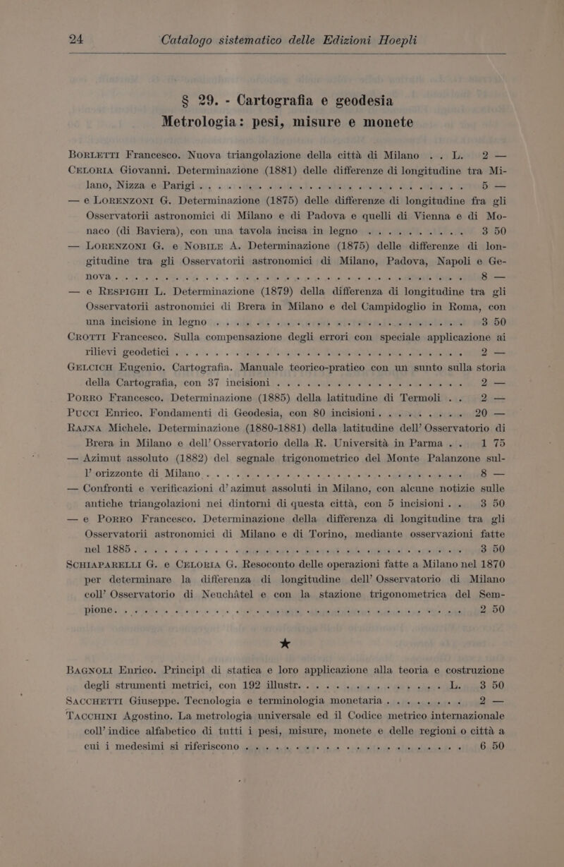 § 29. - Cartografia e geodesia Metrologia: pesi, misure e monete BORLETTI Francesco. Nuova triangolazione della citt’ di Milano .. L. 2 — CELORIA Giovanni. Determinazione (1881) delle differenze di longitudine tra Mi- lano, \NizzaipsPatigien, +.) ite smi ey ae coe tel Saha) 3: 5 — — e LORENZONI G. ioeticminacialen (1875) delle differenze di longitudine fra gli Osservatorii astronomici di Milano e di Padova e quelli di Vienna e di Mo- naco (di Baviera), con una tavola incisa in legno .......... 3 50 — LORENZONI G. e Nopite A. Determinazione (1875) delle differenze di lon- gitudine tra gli Osservatorii astronomici di Milano, Padova, Napoli e Ge- HOOVES RCS os. RRB pA hii cu ee toe anh — — e Respicuit L. Determinazione (1879) della differenza di longitudine tra gli Osservatorii astronomici di Brera in Milano e del Campidoglio in Roma, con nna jncisiqne in legno ;;.:.. «ii RY &lt;a wi Pehe De eemels terk 3 50 CROTTI Francesco. Sulla compensazione degli errori con speciale applicazione ai THCY? PeOdetiCnis |... . «TMi, «ns Saag eee eee 2 2— GELCICH Eugenio. Cartografia. Manuale teorico-pratico con un sunto sulla storia deliarCanmogratia,con 37 inciémenll.. io Aasenii vee see Sees 2— PorRRO Francesco. Determinazione (1885) della latitudine di Termoli .. 2 — Pucct Enrico. Fondamenti di Geodesia, con 80 incisioni. .... here RaJNA Michele. Determinazione (1880-1881) della latitudine dell’ Osservatorio di Brera in Milano e dell’ Osservatorio della R. Universita in Parma... 1 75 — Azimut assoluto (1882) del segnale trigonometrico del Monte Palanzone sul- eoriconba-di Milano... . ...ivstacs s'fb 1s dass ce Ge Gade Bee nedae 8 — — Confronti e verificazioni d’ azimut assoluti in Milano, con aleune notizie sulle antiche triangolazioni nei dintorni di questa citta, con 5 incisioni. . 3 50 —e Porro Francesco. Determinazione della differenza di longitudine tra gli Osservatorii astronomici di Milano e di Torino, mediante osservazioni fatte MOLGISSS Sta ie ome 2. arypeeeaiam bloat ihe siaesl &amp; epee 3 50 SCHIAPARELLI G. e CELORIA G. Resoconto delle operazioni fatte a Milano nel 1870 per determinare la differenza di longitudine dell’ Osservatorio di Milano coll’ Osservatorio di Neuchatel e con la stazione trigonometrica del Sem- PIONS s Panes Rowe. Ae ade al aa di tle et sg dpcaioc is wp SL ni 2 50 BAGNOLI Enrico. Principi di statica e loro applicazione alla teoria e costruzione degli strumenti -metrici,, con 192 iustr. 06. 6 6 sedeiidiie js ud sens L. 3 50 SACCHETTI Giuseppe. Tecnologia e terminologia monetaria........ 2— Taccuini Agostino. La metrologia universale ed il Codice metrico internazionale coll’ indice alfabetico di tutti i pesi, misure, monete e delle regioni o citta a cui i medesimi si riferiscono «55. o% «eye ss eo oles sidichennde: ailahoaee