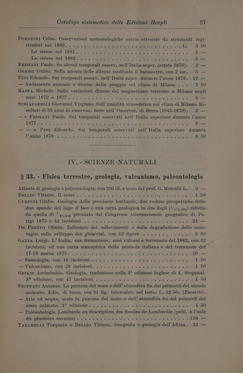 FORNIONI Celso. Osservazioni meteorologiche orarie ottenute da strumenti regi- Stravore Hel TASH 64 ns att cAcotbatac a. vee a DRS oid 5 jee 3 50 TOePeSSO NOL LASI .ns 3 erate Ate! chime Milos oe dno 5 Lostessornel TAS. dod) ae eee DORMS eteaiwionie Th 5 — FRISIANI Paolo. Su alcuni temporali osserv. nell’ Italia super. (estate 1876). 2 — GRASSI Guido. Sulla misura delle altezze mediante il barometro, con 2 ine, 5 — Prnt Edoardo. Sui temporali ossery. nell’ Italia super. durante ’anno 1879. 12 — — Andamento annuale e diurno della pioggia col clima di Milano... 7 50 RasJNA Michele. Sulle variazioni diurne del magnetismo terrestre a Milano negli BOIL STAG 1BTT «20. ae ase tera! 6) UEP Ot eh stw bt 5 SCHIAPARELLI Giovanni Virginio. Sull’ umidita atmosferica nel clima di Milano. Ri- sultati di 35 anni di osservaz. fatte nell’ Osservat. di Brera (1845-1879). 3 — —e FRISIANI Paolo. Sui temporali osservati nell’ Italia superiore durante l’anno TORE Ne ape Wiel OTs. Ws fo te gE ce, MM 4, Mee a a oa Saad 3) — — e Pint Edoardo. Sui temporali osservati nell’ Italia superiore durante LVREROGLSTR iis did sccP heen «fined dis isin is Sepia: alot] Sy 8 50 IV. - SCIENZE NATURALI § 33. - Fisica terrestre, geologia, vuleanismo, paleontologia Atlante di geologia e paleontologia, con 200 ill. e testo del prof. G. MercalliL. 9 — Dea em Vammores | Lvmarect3su:. datilaar ain. hes eh entry st a ae 1 50 CuRIONI Giulio. Geologia delle provincie lombarde, due vedute prospettiche delle due sponde del lago d’ Iseo e una carta geologica in due fogli (1/)+9,999) ridotta da quella di 1/44) 9 premiata dal Congresso internazionale geografico di Pa- magi LATS ea: 42 iincigionl: .oirnw Us Satowe. Goa don slow ewe Lek 24 — DE PreEtTTO Olinto. Influenza dei sollevamenti e della degradazione delle mon- tagne sullo sviluppo dei ghiacciai, con 12 figure .........0.% 2 50 GATTA Luigi. L’ Italia, sua formazione, suoi vulcani e terremoto del 1882, con 32 incisioni, ed una carta sismopirica della penisola italiana e del terremoto del 17 -LSSMABLZO AS THA isi talowend lias Gest Wiels cow FRE Dade id ee el ~. 10 — —oismalopia, Con-16: incisionim, igs. sheiiwzinn. shee. ioe. Me eho sees 1 50 ee VRUCANIAINO, CON; 26 INCISIONL) pis 49s ya ae 2 + 2 ee ale INI 1 50 GEIKkIE Arcimboldo. Geologia, traduzione sulla 3 edizione inglese di A. Stoppani. a; edizione, con 47 \incisiont, sianilish® auamebs is BeLeOES wen The gs 1 50 STorPpPpaNnr Antonio. La purezza del mare e dell’ atmosfera fin dai primordi del mondo animato. Ediz. di Insso, con 84 fig. intercalate nel testo. L. 12 50; (Hsaurito). — Aria ed acqua, ossia la purezza del mare e dell’ atmosfera fin dal primordi del Mara naniniate..25 .edizione;.. 244 S4-10606. ond. HN en IY ebleysigedl. 4 50 — Paléontologie Lombarde ou description des fossiles de Lombardie (publ. 4 Vaide die PlUsienrs; Sav ants) .syeta ake a ale eis se PL RTS edtob wel &gt; 150 — TARAMELLI Torquato e BELLIO Vittore. Geografia e geologia dell’ Africa, 12 —