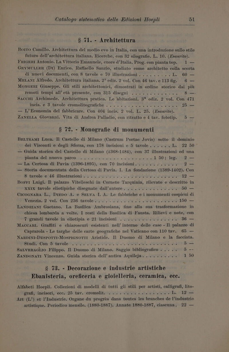 § 71. - Architettura Borro Camillo. Architettura del medio evo in Italia, con una introduzione sullo stile futuro dell’architettura italiana. Ricerche, con 32 silografie. L. 10. (Esaurito). FrigErRiI Antonio. La Vittorio Emanuele, cuore d’ Italia. Prog. con piantatop. 1 — GEYMULLER (D1) Enrico. Raffaello Sanzio, studiato come architetto colla scorta di nuovi documenti, con 8 tavole e 70 illustrazioni......... L. 60 — MELANI Alfredo. Architettura italiana. 2 ediz. 2 vol. Con 46 tav.e113 fig. 6 — MONGERI Giuseppe. Gli stili architettonici, dimostrati in ordine storico dai pit _Temoti tempi all’ et&amp; presente, con 315 disegni .............- 8 —.- Saccu1 Archimede. Architettura pratica. Le abitazioni. 3% ediz. 2 vol. Con 471 ines. 6 ov unvore cromolitoprafiche . .. . 6... ee Melee lei Cmeteins 25 — — L’Economia del fabbricare. Con 404 incis. 2 vol. L. 25. (Hsaurito). ZANELLA Giovanni. Vita di Andrea Palladio, con ritratto e 4 tay. fototip. 5 — § 72. - Monografie di monumenti BELTRAMI Luca. Il Castello di Milano (Castrum Portae Jovis) sotto il dominio dei Visconti e degli Sforza, con 178 incisioni e 5 tavole...... Ins 22 50 — Guida storica del Castello di Milano (i368-1484), con 37 illustrazioni ed una ARE CT ATO TOPOL CO ca jus es o&gt; be sa vic ves o-oo ol thertept bien 1 50; leg 2 — — La Certosa di Pavia (1396-1895), con 70 incisioni............ 2— — Storia documentata della Certosa di Pavia. I. La fondazione (1389-1402). Con B-tavele.t6 ilustrazionisi ii eon). eae to AG 12 — Borri Luigi. Il palazzo Vitelleschi in Corneto Tarquinia, rilevato e descritto in XXx1Ix tavole eliotipiche disegnate dall’autore.............48. 50 — CIcOGNARA L., Drepo A. e Serva I. A. Le fabbriche e i monumenti cospicui di W enezia, 2 ‘vols Con’ 236. tavole wy a) 2 2 08 1 VET OI 150 — LANDRIANI Gaetano. La Basilica Ambrosiana, fino alla sua trasformazione in chiesa lombarda a volte. I resti della Basilica di Fausta. Rilievi e note, con 7 grandi tavole in eliotipia © 21 incisioni . 2... ee ee ee 36 — Maccari. Graffiti e chiaroscuri esistenti nell’ interno delle case - Il palazzo di Caprarola - Le targhe delle carte geografiche nel Vaticano con 110 tav. 65 — NARDINI-DESPOTTI-MOSPIGNOTTI Aristide. Il Duomo di Milano e la facciata. poudrsOon “Se havoie !!. Qiae! 2a oe, Go, IT ed, «REMI, fed 5 — SALVERAGLIO Filippo. Il Duomo di Milano. Saggio bibliografico . .... 5 -- ZANDONATI Vincenzo. Guida storica dell’ antica Aquileja.......... 1 50 § 73. - Decorazione e industrie artistiche Ebanisteria, oreficeria e gioielleria, ceramica, ecc. Alfabeti Hoepli. Collezioni di modelli di tutti gli stili per artisti, calligrafi, lito- grafi, incisori, ecc. 25 tav. cromolit. ©... 0. 26 ee ee eee ee L. 12 — Art (L’) et l’Industrie. Organe du progrés dans toutes les branches de l’industrie artistique. Periodico mensile. (1880-1887). Annate 1880-1887, ciascuna,. 22 —