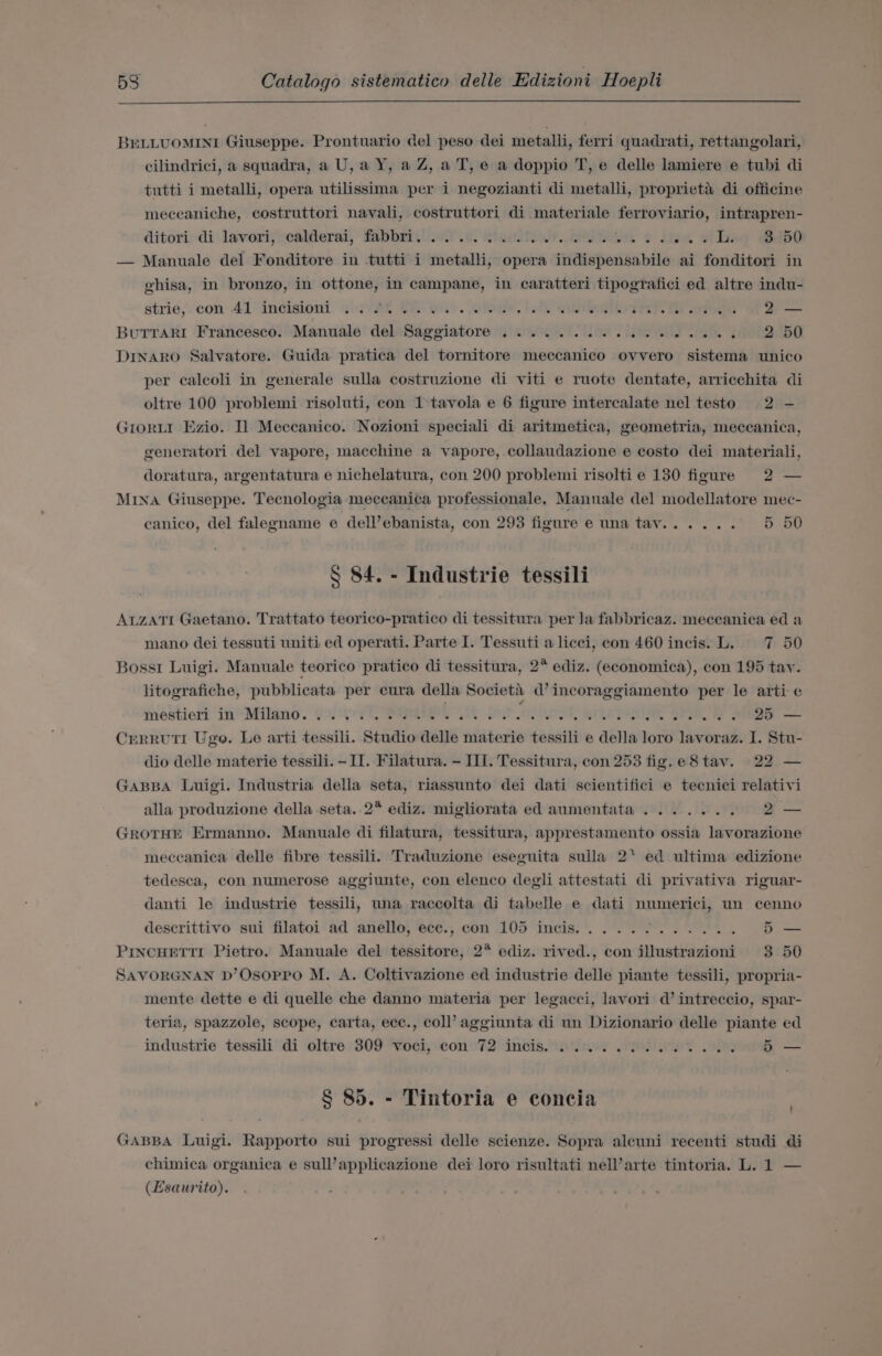 BELLUOMINI Giuseppe. Prontuario del peso dei metalli, ferri quadrati, rettangolari, cilindrici, a squadra, a U, a Y, a Z, a T, e a doppio T, e delle lamiere e tubi di tutti i metalli, opera utilissima per i negozianti di metalli, proprieta di officine meccaniche, costruttori navali, costruttori di materiale ferroviario, intrapren- ditori:-di lavori;scalderai, fabbriil.e! 0. ntaclteny. Waa 2 ita oie ibd — Manuale del Fonditore in tutti i metalli, opera indispensabile ai fonditori in ghisa, in bronzo, in ottone, in campane, in caratteri tipografici ed altre indu- strie,. con 41 incision! siwvit Ce wis. ibis, fee eiriowrr ib aise ot ay — BuTTaRI Francesco. Manuale del Saggiatore ............2...2.. 2 50 DINARO Salvatore. Guida pratica del tornitore meccanico ovvero sistema unico per calcoli in generale sulla costruzione di viti e ruote dentate, arricchita di oltre 100 problemi risoluti, con 1-tavola e 6 figure intercalate nel testo 2 - Grorut Ezio. Il Meccanico. Nozioni speciali di aritmetica, geometria, meccanica, generatori del vapore, macchine a vapore, collaudazione e costo dei materiali, doratura, argentatura e nichelatura, con 200 problemi risoltie 130 figure 2 — Mina Giuseppe. Tecnologia meceanica professionale. Manuale del modellatore mec- canico, del falegname e dell’ebanista, con 293 figure e una tay...... 5 50 § 84. - Industrie tessili ALzATI Gaetano. Trattato teorico-pratico di tessitura per la fabbricaz. meceanica ed a mano dei tessuti uniti ed operati. Parte I. Tessuti a licci, con 460 incis. L. 7 50 Bossi Luigi. Manuale teorico pratico di tessitura, 2° ediz. (economica), con 195 tay. litografiche, pubblicata per cura della Societa d’ incoraggiamento per le arti e jnestier? in“ Milano. Gos YQ RPE jor odandi yiemalat BAe Sie CreRRUTI Ugo. Le arti tessili. Studio delle materie tessili e della loro lavoraz. I. Stu- dio delle materie tessili. - II. Filatura. - II. Tessitura, con 253 fig. e8tav. 22 — GABBA Luigi. Industria della seta, riassunto dei dati scientifici e tecnici relativi alla produzione della .seta..2* ediz. migliorata ed aumentata....... 2 — GROTHE Ermanno. Manuale di filatura, tessitura, apprestamento ossia lavorazione meccanica delle fibre tessili. Traduzione eseguita sulla 2‘ ed ultima edizione tedesca, con numerose aggiunte, con elenco degli attestati di privativa riguar- danti le industrie tessili, una raccolta di tabelle e dati numerici, un cenno descrittivo sui filatoi ad anello, ece., con 105 incis.....7...0.. 5— PrncHETti Pietro. Manuale del tessitore, 2° ediz. rived., con illustrazioni 3 50 SAVORGNAN D’Osoppo M. A. Coltivazione ed industrie delle piante tessili, propria- mente dette e di quelle che danno materia per legacci, lavori d’ intreccio, spar- teria, spazzole, scope, carta, ecc., coll’ aggiunta di un Dizionario delle piante ed industrie tessili di oltre 309 Voci,:con 72 incis..s'ined OPN et eee — § 85. - Tintoria e concia ' GABBA Luigi. Rapporto sui progressi delle scienze. Sopra alcuni recenti studi di chimica organica e sull’applicazione dei loro risultati nell’arte tintoria. L. 1 — (Esaurito).