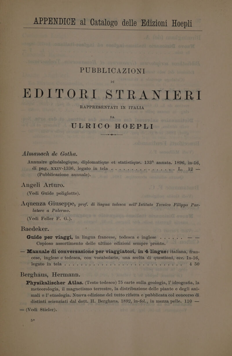 APPENDICE al Catalogo delle Edizioni Hoepli ee nee PUBBLICAZIONI ) BD hak hada Ldaglos sod EoeAdg elabudee I RAPPRESENTATI IN ITALIA DA ULRICO HOEPLI Almanach de Gotha. Annuaire généalogique, diplomatique et statistique. 133° annata. 1896, in-16, Pi DOP ex IV-1336, lopato in tela. a + en deadtetea ott © oth otcctane L. 12 — (Pubblicazione annuale). Angeli Arturo. (Vedi Guide poliglotte). Aquenza Giuseppe, prof. di lingua tedesca nelV Istituto Tecnico Filippo Par- latore a Palermo. (Vedi Feller F. G.). Baedeker. Guide per viaggi, in lingua francese, tedesca e inglese ...... —— Copioso assortimento delle ultime edizioni sempre pronto. — Manuale di conversazione per viaggiatori, in 4 lingue: italiana, fran- cese, inglese e tedesca, con vocabolario, una scelta di questioni, ecc. In-16, 22] age eg ol opiate PRE elt LAE MAE Le tN i Ge kT | 4 50 Berghaus, Hermann. Physikalischer Atlas. (Testo tedesco) 75 carte sulla geologia, l’ idrogratia, la meteorologia, il magnetismo terrestre, la distribuzione delle piante e degli ani- mali e l’ etnologia. Nuova edizione del tutto rifatta e pubblicata col concorso di distinti scienziati dal dott. H. Berghaus. 1892, in-fol., in mezza pelle. 110 — — (Vedi Stieler). 5*