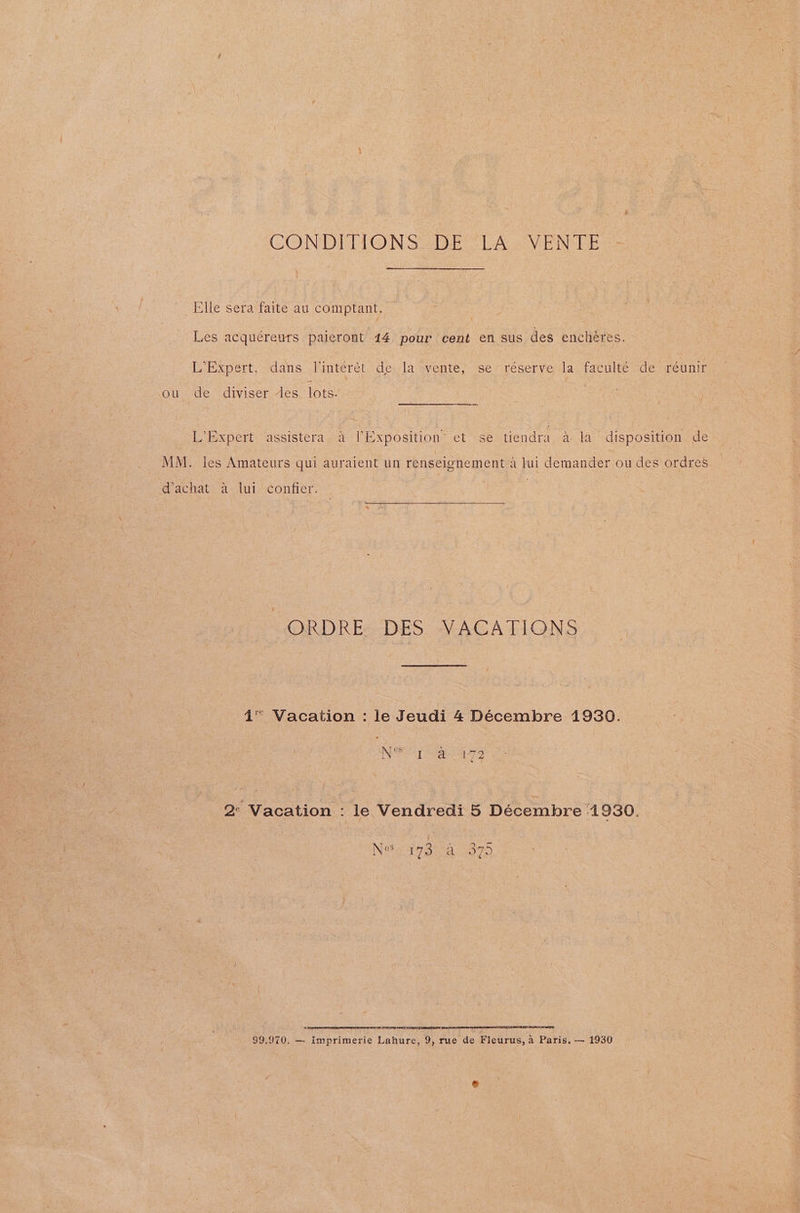CONDITIONS DE LA VENTE Elle sera faite au comptant. Les acquéreurs paleront 44 pour cent en sus des encheres. L’Expert, dans Jinterét de; la -vente, se reserve la. faculté de réunir ou de diviser es. lots. Steere teat” L’Expert assistera a l’Exposition” et se tiendra a la disposition de MM. les Amateurs qui auraient un renseignement 4 lui demander ou des ordres @ achat= a-<lui-contier: -ORDRE DES VACATIONS 4 Vacation Te Jeudi 4 Déecembre 1930. NO Se ee O72 RAAT A TR LRTI ETAL TINT INT TRY LY SOLES ALTE OANA PRIA ELMAN OMT EEE EEL TSS 99.970, — imprimerie Lahure, 9, rue de Fleurus, a Paris. — 1930