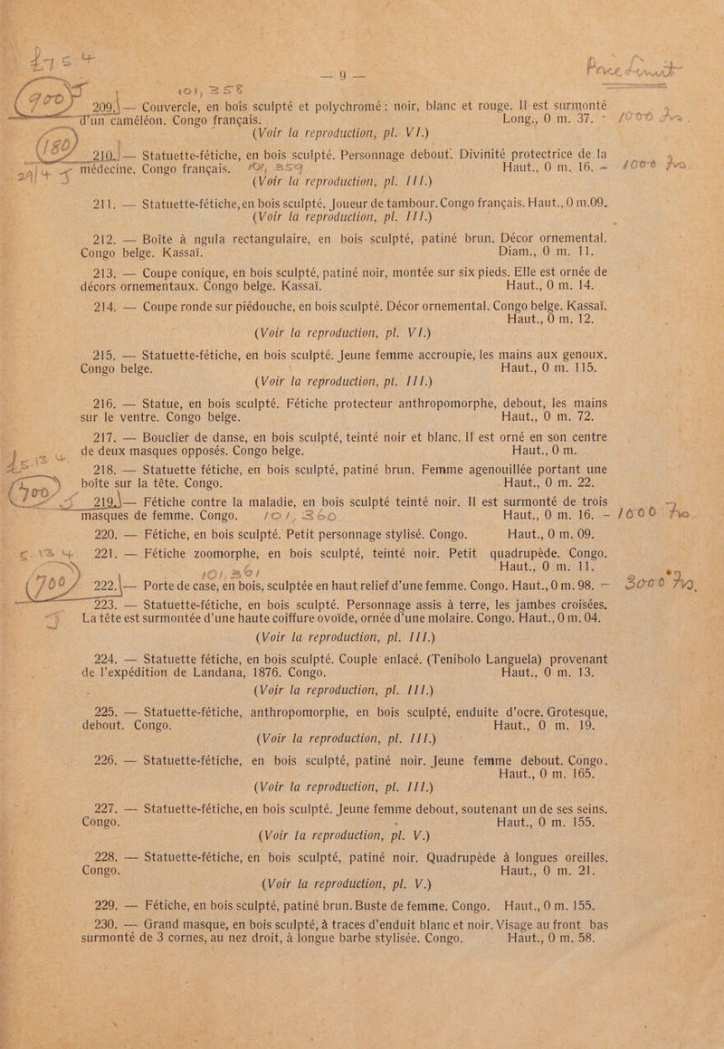 oe ‘ 101, BSS , 209.\— Couvercle, en bois sculpté et polychromé: noir, blanc et rouge. Il est surmonte : ram sie “@un cameleon. Congo francais. Long., 0 m. 37, : | i ~ 7 (Voir la reproduction, pl. VJ.) iN EC y 210.) — Statuette-fétiche, en bois sculpté. Personnage debout. Divinité protectrice dela ) | i 4 < médecine. Congo francais. 0%, SS Haut., 0m. 16. = -4008 yvo a (Voir la reproduction, pl. I11.) 211. — Statuette-fétiche, en bois sculpté, Joueur de tambour. Congo francais. Haut., 0 m.09. ? (Voir la reproduction, pl. III.) 212. — Boite a ngula rectangulaire, en bois sculpté, patiné brun. Décor ornemental. Congo belge. Kassai. Diam., 0 m. 11. 213. — Coupe conique, en bois sculpté, patiné noir, montée sur six pieds. Elle est ornee de décors ornementaux. Congo belge. Kassai. Haut., 0 m. 14. 214. — ere ronde sur piédouche, en bois sculpté. Décor ornemental. Congo belge. Kassai. Haut., 0 m. 12. (Voir la reproduction, pl. V1.) 215. — Statuette-fétiche, en bois Sculpte: Jeune femme accroupie, les mains aux genoux. rong belge. Haut., Om. 115. (Voir la reproduction, pl. III.) 16. = Statue, en bois sculpté. Fétiche protecteur anthropomorphe, debout, les mains sur le ventre. Congo belge. Haut., 0 m. 72. 217. — Bouclier de danse, en bois sculpté, teinté noir et blanc. II est orné en son centre » y, de deux masques opposes. Congo belge. Haut., O m. i 218. — Statuette fétiche, en bois sculpté, patiné brun. Femme agenouillée portant une ee a) boite sur la téte. Congo. — Haut, 0m. 22. halls ES Oh ts ae Fétiche contre la maladie, en nek sculpt teinté noir. Il est surmonte de trois 4 masques de femme. Congo. /oO/, S60 Haut., 0 m. 16..— /600 fro. 220. — Fétiche, en bois sculpté. Petit personnage stylisé. Congo. Haut., 0 m, 09. eNS Se 221>:— Fetiche ee en bois sculpté, teinté noir. Petit quadrupede. Congo. cian nO) > Hants Omak, d Uap / aoa Parte de case, en ave sculptée en haut relief d’une femme. Congo. Haut.,0m.98. — 00° a) ie ~~ 223. — Statuette-fétiche, en bois sculpté. Personnage assis a terre, les jambes croisées. La téte est surmontée d’une haute coiffure ovoide, ornée d’une molaire. Congo. Haut., 0m. 04. (Voir la reproduction, pl. III.) 224. — Statuette fétiche, en bois sculpté. Couple enlacé. (Tenibolo Languela) provenant de l’expédition de Landana, 1876. Congo. Hauti, Oni 13: (Voir la reproduction, pl. III.) 225. — Statuette-fétiche, anthropomorphe, en bois sculpté, enduite d’ocre. Grotesque, debout. Congo. . Flatit,, 0. m1,219 : (Voir la reproduction, pl. III.) 226. — Statuette-fétiche, en bois sculpte, patiné noir. Jeune femme debout. Congo. | Haut., 0 m. 165. (Voir la reproduction, pl. ITT.) 227. — Statuette-fétiche, en bois sculpté. Jeune femme debout, soutenant un de ses seins. Congo. Haut., 0 m. 155. (Voir la reproduction, pl. V.) 228. — Statuette-fétiche, en bois sculpté, patiné noir. Quadrupeéde a longues oreilles. Congo. Haut., 0 m. 21. (Voir la reproduction, pl. V.) ee goo Fétiche, en bois sculpté, patiné brun. Buste de femme. Congo. Haut., 0m. 155. 230. — Grand masque, en bois sculpte, a traces d’enduit blanc et noir. Visage au front bas surmonte de 3 cornes, au nez droit, 4 longue barbe stylisée. Congo. Haut., 0 m. 58.