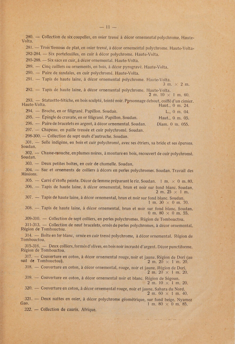 ‘ Raia Heil 280. — Collection de six coupelles, en osier tressé 4 décor ornemental polychrome. Haute- Volta. ; 281. — Trois dessous de plat, en osier tressé, a décor ornemental polychrome. Haute-Volta- 282-284. — Six portefeuilles, en cuir a décor polychrome. Haute-Volta. 285-288. — Six sacs en cuir, a décor ornemental. Haute-Volta. 289. — Cinq cuillers ou ornements, en bois, a décor pyrogravé. Haute-Volta. 290. — Paire de sandales, en cuir polychromé. Haute-Volta. 291. — Tapis de haute laine, a décor ornemental polychrome. Haute-Volta. Oi < Zea: 292. — Tapis de haute laine, a décor ornemental polychrome. Haute-Volta. Zo ite DOs dm, G0) 293. — Statuette-fétiche, en bois sculpté, teinté noir: Personnage debout, coiffé d’un cimier. Haute-Volta. Haut., 0 m. 24. ye Broche, en or filigrané. Papillon. Soudan. yss2 0! mm. O04 296. — Paire de bracelets en argent, a décor ornemental. Soudan. Diam. 0 m. 055. 297. — Chapeau, en paille tressée et cuir polychromé. Soudan. ’ 298-300. — Collection de sept ceufs d’autruche. Soudan. 301. — Selle indigéne, en bois et cuir polychromé, avec ses étriers, sa bride et ses éperons, Soudan. 302. — Chasse-mouche, en plumes noires, 4 monture en bois, recouvert de cuir polychromé. — Soudan. 303. — Deux petites boites, en cuir de chamelle. Soudan. 304. — Sac et ornements de colliers 4 décors en perles polychromes. Soudan. Travail des Missions. ee 305. — Carré d’étoffe peinte. Décor de femme préparant le riz. Soudan. 1 m. x 0 m.80. 306. — Tapis de haute laine, 4 décor ornemental, brun et noir sur fond blanc. Soudan. | 2; Ma cag ot hE 307. — Tapis de haute laine, 4 décor ornemental, brun et noir sur fond blanc. Soudan. lm, 30) >< 0 im. -70. 308. — Tapis de haute laine, a décor ornemental, brun et noir sur fond blanc. Soudan. | ; Q> mm. 80:.%: 0.95, 309-310. — Collection de sept colliers, en perles polychromes. Région de Tombouctou. 311-313, — Collection de neuf bracelets, ornés de perles polychromes, 4 décor ornemental. Région de Tombouctou. 314, — Boite en fer blanc, ornée en cuir tressé polychrome, a décor ornemental. Région de Tombouctou. 315-316. — Deux colliers, formés d’ olives, en bois noir incrusté d’ argent. Décor punctiforme. Région de Tombouctou. 317. — Couverture en coton, a décor ornemental rouge, noir et jaune. Région de Dori (au sud de Tombouctou). | 2m 20° 1 mie 20, 318. — Couverture en coton, a décor-ornemental, rouge, noir et jaune. Région de Dori. 2 ae 20 as 20; 319. — Couverture en coton, a décor ornemental noir et blanc. Région de Ségoun. . | . 2 th 10.50) FE m220) 320. — Couverture en coton, a décor ornemental rouge, noir et jaune. Sahara du Nord. f 2m. 00. bm. 40, 321. — Deux nattes en osier, A décor polychrome géométrique, sur’ fond beige. Nyamez Gao. bom: 80) &amp; Oc m6. 322, — Collection de cauris. Afrique.