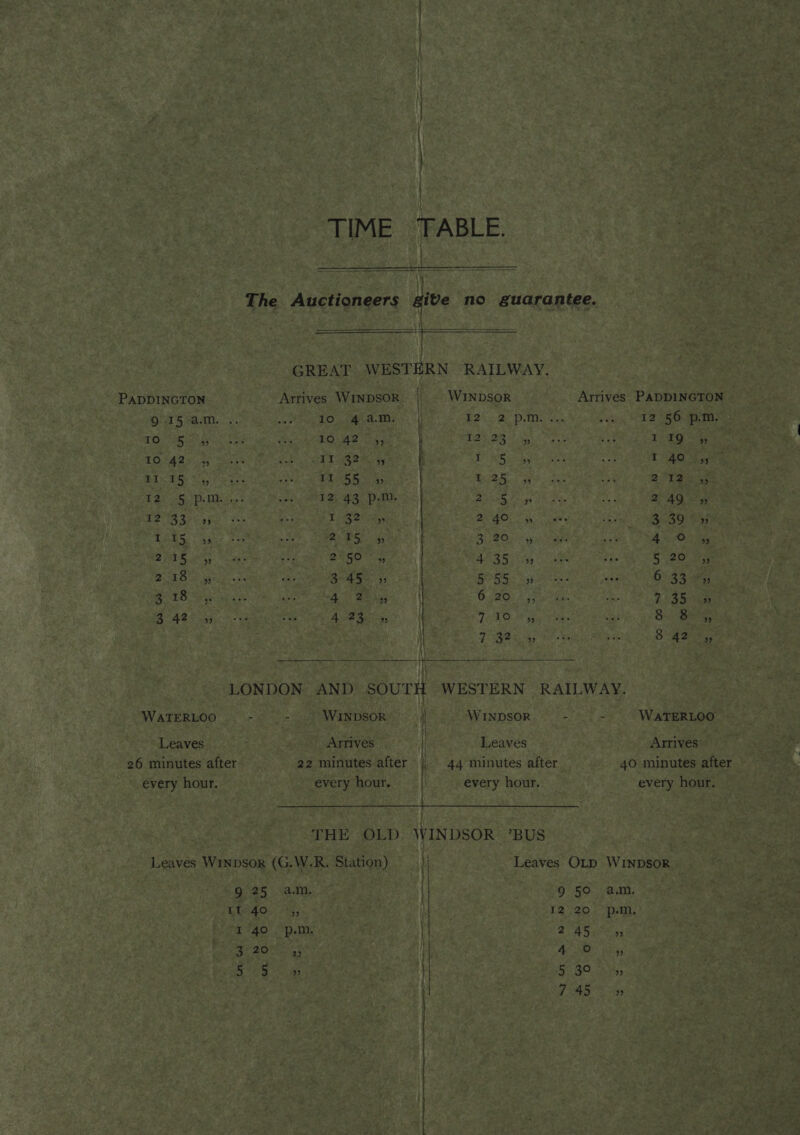 | ‘ TIME TABLE. ; The Auctioneers give no guarantee. za s GREAT WESTERN RAILWAY. PADDINGTON Arrives Winpsok. | © Winpsor Arrives PADDINGTON 9.15 a.m. .. ek a eta as ee Ree tie a8 1 ei sti, (OLS OETA TOD alg) a esate io 10.42 5, EAP DN8 Seay ic va ee Sei TetQ Site. TOsAe soy Chas NO DRyes &amp; eet a BF) ih co ha TAG Sy RIDGE res te, ak ee ay as eS One ig ip ea or ree wes) EZ) 43 Pm, alae Fs) 249 -» 12 33 9 I 32 2 2 40 ” 3 39 bb) I 15 99. ee a 3.29 5 4 0 5; 235 » 25° » ae Saar 5 20 5; 2 18 ” 3° 45-43 Bass 695 6 33°» BLO aye 4s Baiag C20: 0 3 7 3G soe 348 e195 Ai Seon LAOS ty 8 85, | 7 32 5 8 42 5 ooo LONDON. AND SOUTH WESTERN RAILWAY. WATERLOO - - WINDSOR } WINDSOR : - WATERLOO : i : Leaves Arrives | Leaves Arrives” 26 minutes after 22 minutes after | 44 minutes after 40 minutes after every hour. every hour. i every hour. every hour. ULSI EP SESW LAN aes NORE aE dean fe ee THE OLD WINDSOR BUS Leaves Winpsor (G.W.R. Station) 1 Leaves OLD WINDSOR 9 25 am. | 9 50 am. Lado.” th, . 12 20 p.m. I'40. p.m. } 245 3 20 2 it 4 o) yb) Oto Boca J 5) BO. oi, 7 45° So