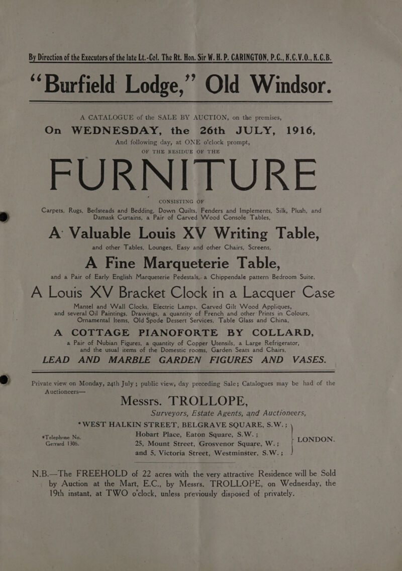 By Direction of the Executors of the late Lt.-Col. The Rt. Hon. Sir W. H. P. CARINGTON, P.C., K.C.V.0., K.C.B. ‘Burfield Lodge,” Old Windsor. A CATALOGUE of the SALE BY AUCTION, on the premises, On WEDNESDAY, the 26th JULY, 1916, And following day, at ONE o’clock prompt, OF THE RESIDUE OF THE FURNITURE CONSISTING OF Carpets, Rugs, Bedsteads and Bedding, Down Quilts, Fenders and Implements, Silk, Plush, and Damask Curtains, a Pair of Carved Wood Console Tables, A: Valuable Louis XV Writing Table, and other Tables, Lounges, Easy and other Chairs, Screens, A Fine Marqueterie Table, and a Pair of Early English Marqueterie Pedestals,.a Chippendale pattern Bedroom Suite, A Louis XV Bracket Clock in a Lacquer Case Mantel and Wall Clocks, Electric Lamps, Carved Gilt VWvood Appliques, and several Oil Paintings, Drawings, a quantity of French and other Prints in Colours, Ornamental Items, Old Spode Dessert Services, Table Glass and China, A COTTAGE PIANOFORTE BY COLLARD, a Pair of Nubian Figures, a quantity of Copper Utensils, a Large Refrigerator, and the usual items of the Domestic rooms, Garden Seats and Chairs, LEAD AND MARBLE GARDEN FIGURES AND VASES. Private view on Monday, 24th July ; public view, day preceding Sale; Catalogues may be had of the “ee Messrs. TROLLOPE, Surveyors, Estate Agents, and Auctioneers, *WEST HALKIN STREET, BELGRAVE SQUARE, S.W. ; Hobart Place, Eaton Square, S.W. ; | *Telephone No. ; ’ > Gerrard 1306. 25, Mount Street, Grosvenor Square, W. ; LONDON. and 5, Victoria Street, Westminster, S.W. ; N.B.—The FREEHOLD of 22 acres with the very attractive Residence will be Sold by Auction at the Mart, E.C., by Messrs. TROLLOPE, on Wednesday, the 19th instant, at TWO o'clock, unless previously disposed of privately.