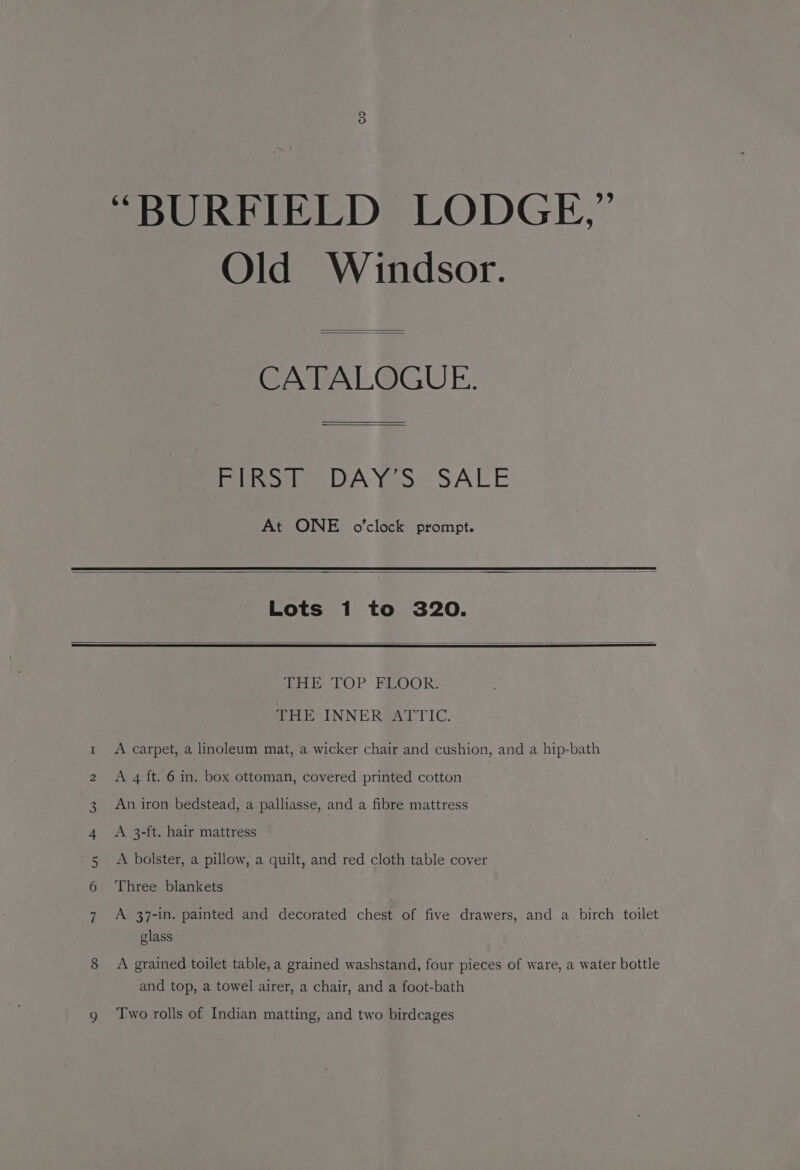 “BURFIELD LODGE,” Old Windsor. CATALOGUE. Rikon DAYS SALE At ONE o'clock prompt. Lots 1 to 320. nm > W 9 hae TOP REOOR: THE INNER ATTIC. A carpet, a linoleum mat, a wicker chair and cushion, and a hip-bath A 4 ft. 6 in. box ottoman, covered printed cotton An iron bedstead, a palliasse, and a fibre mattress A 3-ft. hair mattress A bolster, a pillow, a quilt, and red cloth table cover Three blankets A 37-in. painted and decorated chest of five drawers, and a birch toilet glass A grained toilet table, a grained washstand, four pieces of ware, a water bottle and top, a towel airer, a chair, and a foot-bath Two rolls of Indian matting, and two birdcages