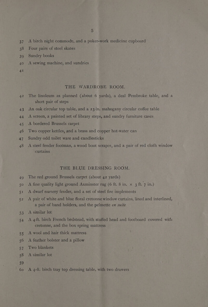 37 38 39 40 41 42 43 44 45 46 47 48 49 50 51 52 Py) 54 55 56 57 58 59 60 5: A birch night commode, and a poker-work medicine cupboard Four pairs of steel skates Sundry books A sewing machine, and sundries THE WARDROBE ROOM. The linoleum as planned (about 6 yards), a deal Pembroke table, and a short pair of steps An oak circular top table, and a 23-in. mahogany circular coffee table A screen, a painted set of library steps, and sundry furniture cases. A bordered Brussels carpet Two copper kettles, and a brass and copper hot-water can Sundry odd toilet ware and candlesticks A steel fender footman, a wood boot scraper, and a pair of red cloth window curtains THE BLUE DRESSING ROOM. The red ground Brussels carpet (about 42 yards) A fine quality light ground Axminster rug (6 ft. 8 in. x 3 ft. 7 in.) A dwarf nursery fender, and a set of steel fire implements A pair of white and blue floral cretonne window curtains, lined and interlined, a pair of band holders, and the pelmette ez sucte A similar lot A 4-ft. birch French bedstead, with stuffed head and footboard covered with cretonne, and the box spring mattress A wool and hair thick mattress A feather bolster and a pillow Two blankets A similar lot A 4-ft. birch tray top dressing table, with two drawers