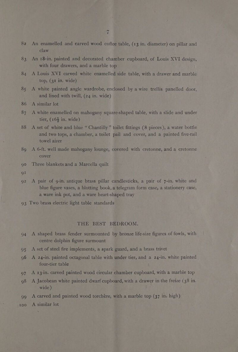 82 83 84 85 86 87 88 89 go gl Q2 a5 94 95 96 97 98 99 | Kexe) f\ An enamelled and carved wood coffee table, (13 in. diameter) on pillar and claw An 18-in. painted and decorated chamber cupboard, of Louis XVI design, with four drawers, and a marble top A Louis XVI carved white enamelled side table, with a drawer and marble top, (31 in. wide) A white painted angle wardrobe, enclosed by a wire trellis panelled door, and lined with twill, (24 in. wide) A similar lot A white enamelled on mahogany square-shaped table, with a slide and under tier, (164 in. wide) A set of white and blue “Chantilly” toilet fittings (8 pieces), a water bottle and two tops, a chamber, a toilet pail and cover, and a painted five-rail towel airer A 6-ft. well made mahogany lounge, covered with cretonne, and a cretonne cover Three blankets and a Marcella quilt A pair of 9g-in. antique brass pillar candlesticks, a pair of 7-in. white and blue figure vases, a blotting book, a telegram form case, a stationery case, a ware ink pot, and a ware heart-shaped tray Two brass electric light table standards THE BEST BEDROOM. A shaped brass fender surmounted by bronze life-size figures of fowls, with centre dolphin figure surmount A set of steel fire implements, a spark guard, and a brass trivet A 24-in. painted octagonal table with under tier, and a 24-in. white painted four-tier table A 13-in. carved painted wood circular chamber cupboard, with a marble top A Jacobean white painted dwarf cupboard, with a drawer in the freize (38 in. wide ) A carved and painted wood torchére, with a marble top (37 in. high) A similar lot