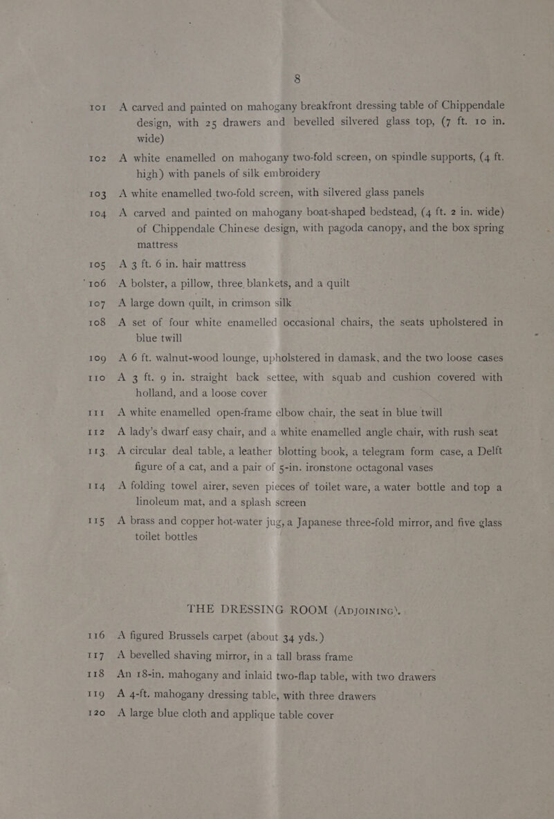 Io! 102 103 104 105 “106 107 108 109 IIo ce Oe E II2 113 114 115 116 117 118 11g 120 8 A carved and painted on mahogany breakfront dressing table of Chippendale design, with 25 drawers and bevelled silvered glass top, (7 ft. 10 in. wide) A white enamelled on mahogany two-fold screen, on spindle supports, (4 ft. high) with panels of silk embroidery A white enamelled two-fold screen, with silvered glass panels A carved and painted on mahogany boat-shaped bedstead, (4 ft. 2 in. wide) of Chippendale Chinese design, with pagoda canopy, and the box spring mattress A 3 ft. 6 in. hair mattress A bolster, a pillow, three, blankets, and a quilt A large down quilt, in crimson silk A set of four white enamelled occasional chairs, the seats upholstered in blue twill A 6 ft. walnut-wood lounge, upholstered in damask, and the two loose cases A 3 ft. 9 in. straight back settee, with squab and cushion covered with holland, and a loose cover A white enamelled open-frame elbow chair, the seat in blue twill A lady’s dwarf easy chair, and a white enamelled angle chair, with rush seat A circular deal table, a leather blotting book, a telegram form case, a Delft figure of a cat, and a pair of 5-in. ironstone octagonal vases A folding towel airer, seven pieces of toilet ware, a water bottle and top a linoleum mat, and a splash screen A brass and copper hot-water jug, a Japanese three-fold mirror, and five glass toilet bottles THE DRESSING ROOM (Apyjorninc). A figured Brussels carpet (about 34 yds.) A bevelled shaving mirror, in a tall brass frame An 18-in, mahogany and inlaid two-flap table, with two drawers A 4-ft. mahogany dressing table, with three drawers A large blue cloth and applique table cover