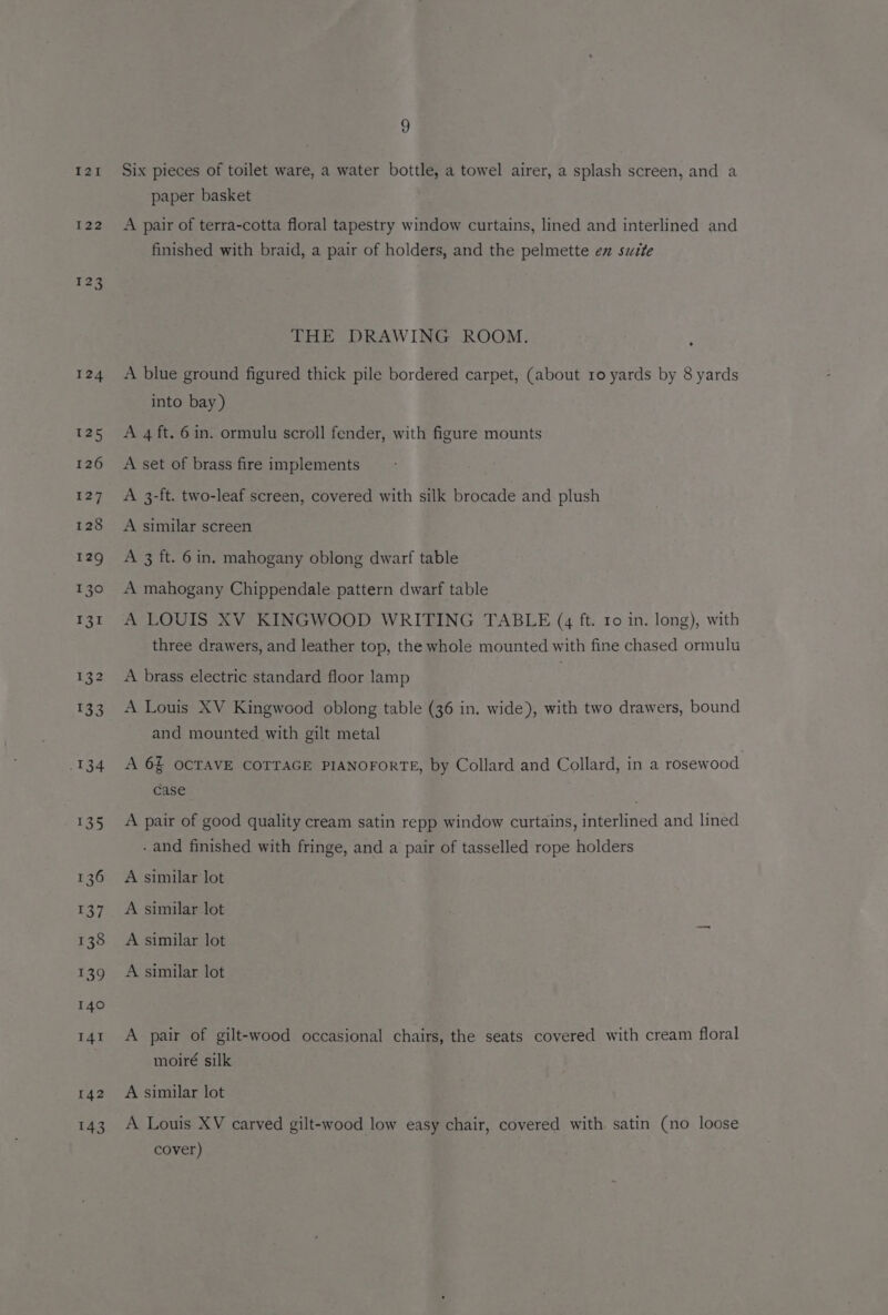 121 122 123 126 142 143 9 Six pieces of toilet ware, a water bottle, a towel airer, a splash screen, and a paper basket A pair of terra-cotta floral tapestry window curtains, lined and interlined and finished with braid, a pair of holders, and the pelmette ex suite THE DRAWING ROOM. . A blue ground figured thick pile bordered carpet, (about ro yards by 8 yards into bay) A 4 ft. 6 in. ormulu scroll fender, with figure mounts A set of brass fire implements A 3-ft. two-leaf screen, covered with silk brocade and plush A similar screen A 3 ft. 6 in. mahogany oblong dwarf table A mahogany Chippendale pattern dwarf table A LOUIS XV KINGWOOD WRITING TABLE (4 ft. ro in. long), with three drawers, and leather top, the whole mounted with fine chased ormulu A brass electric standard floor lamp A Louis XV Kingwood oblong table (36 in. wide), with two drawers, bound and mounted with gilt metal A 6§ OCTAVE COTTAGE PIANOFORTE, by Collard and Collard, in a rosewood case . A pair of good quality cream satin repp window curtains, interlined and lined . and finished with fringe, and a pair of tasselled rope holders A similar lot A similar lot A similar lot A similar lot A pair of gilt-wood occasional chairs, the seats covered with cream floral moiré silk A similar lot A Louis XV carved gilt-wood low easy chair, covered with satin (no loose cover)