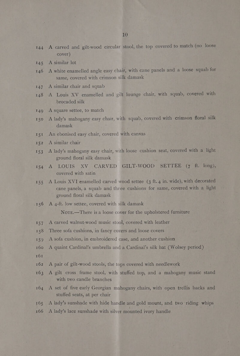 144 155 165 166 10 A carved and gilt-wood circular stool, the top covered to match (no loose cover) A similar lot A white enamelled angle easy chair, with cane panels and a loose squab for same, covered with crimson silk damask A similar chair and squab A Louis XV enamelled and gilt lounge chair, with squab, covered with brocaded silk A square settee, to match A lady’s mahogany easy chair, with squab, covered with crimson floral silk damask An ebonised easy chair, covered with canvas A similar chair A lady’s mahogany easy chair, with loose cushion seat, covered with a light ground floral silk damask A LOUIS XV.CARVED GILT-WOOD SETTER (it tong) covered witb satin A Louis XVI enamelled carved wood settee (3 ft. 4 in. wide), with decorated cane panels, a squab and three cushions for same, covered with a light ground floral silk damask A 4-ft. low settee, covered with silk damask Note.—There is a loose cover for the upholstered furniture A carved walnut-wood music stool, covered with leather Three sofa cushions, in fancy covers and loose covers A sofa cushion, in embroidered case, and another cushion A quaint Cardinal’s umbrella and a Cardinal’s silk hat (Wolsey period) A pair of gilt-wood stools, the tops covered with needlework A gilt cross frame stool, with stuffed top, and a mahogany music stand with two candle branches A set of five early Georgian mahogany chairs, with open trellis backs and stuffed seats, at per chair A lady’s sunshade with hide handle and gold mount, and two riding whips A lady’s lace sunshade with silver mounted ivory handle