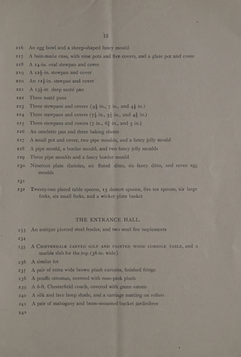 216 217 218 219 220 221 222 223 224 235 226 22% 228 229 230 231 232 13 An ‘egg bowl and a sheep-shaped fancy mould A bain-marie case, with nine pots and five covers, and a glaze pot and cover A 14-in. oval stewpan and cover A 124-in. stewpan and cover An r1$-in. stewpan and cover A 133-in deep sauté pan Three sauté pans Three stewpans and covers (94 in., 7 in., and 44 in.) Three stewpans and covers (74 in., 54 in., and 44 in.) Three stewpans and covers (7:in., 6# in., and 5 in.) An omelette pan and three baking sheets A small pot and cover, two pipe moulds, and a fancy jelly mould A pipe mould, a border mould, and two fancy jelly moulds Three pipe moulds and a fancy border mould Nineteen plain darioles, six fluted ditto, six fancy ditto, and seven egg moulds Twenty-one plated table spoons, 15 dessert spoons, five tea spoons, six large forks, six small forks, and a wicker plate basket THE ENTRANCE HALL. An antique pierced steel fender, and two steel fire implements A CHIPPENDALE CARVED GILT AND PAINTED WOOD CONSOLE TABLE, and a marble slab for the top (36 in. wide) A similar lot A pair of extra wide brown plush curtains, finished fringe A pouffe ottoman, covered with rose-pink plush A 6-ft. Chesterfield couch, covered with green sateen A silk and lace lamp shade, and a carriage matting on rollers A pair of mahogany and brass-mounted bucket jardiniéres
